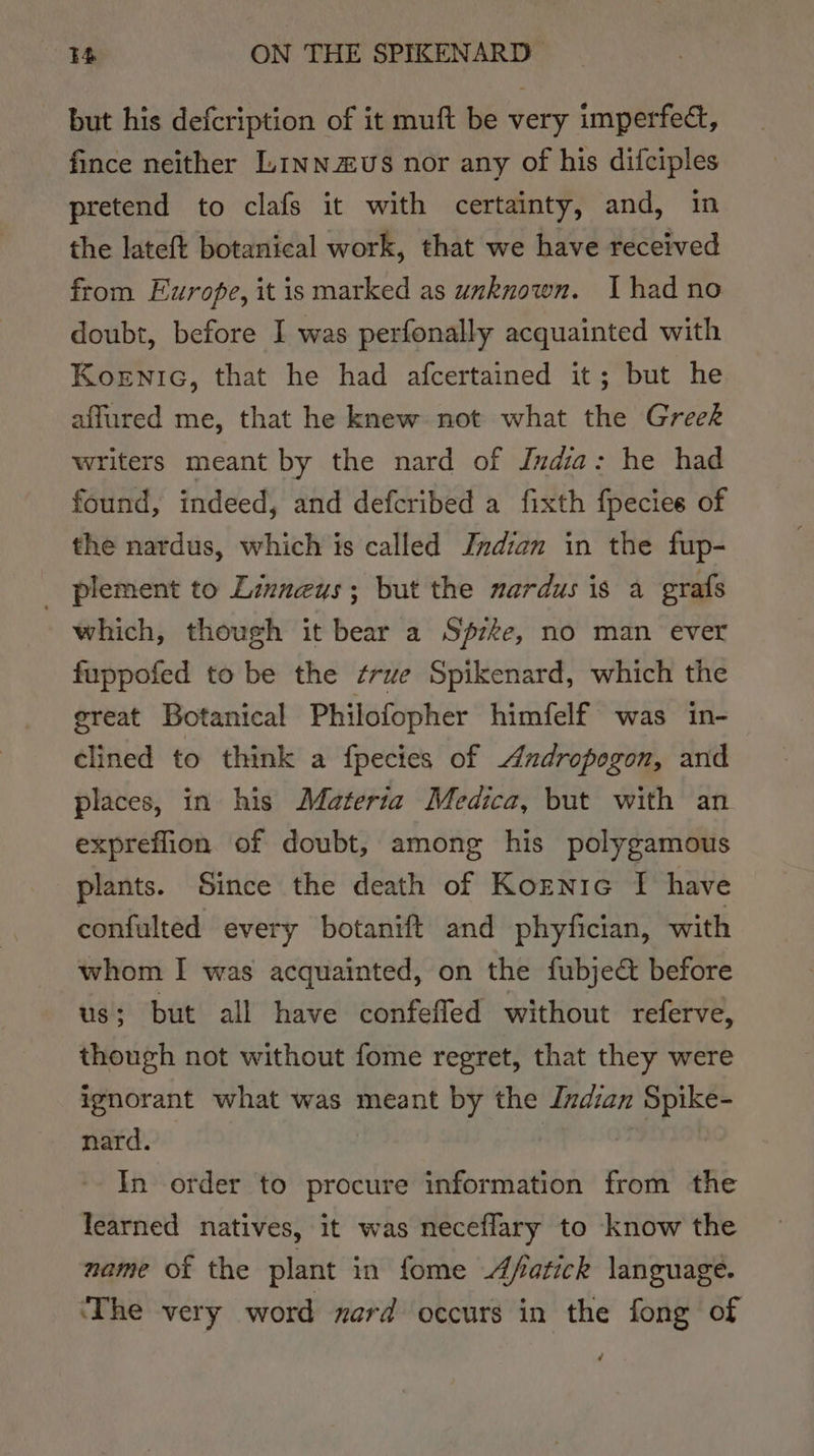 but his defcription of it muft be very imperfect, fince neither Linn £Us nor any of his difciples pretend to clafs it with certainty, and, in the lateft botanical work, that we have received from Europe, it is marked as unknown. Thad no doubt, before I was perfonally acquainted with Koenic, that he had afcertained it; but he affured me, that he knew not what the Greek writers meant by the nard of India: he had found, indeed, and defcribed a fixth fpecies of the nardus, which is called Jndian in the fup- plement to Linnaeus; but the nardus is a grafs which, though it bear a Sfzke, no man ever fuppofed to be the frue Spikenard, which the great Botanical Philofopher himfelf was in- clined to think a fpecies of Andropogon, and places, in his Materia Medica, but with an expreflion of doubt, among his polygamous plants. Since the death of Koznic I have confulted every botanift and phyfician, with whom I was acquainted, on the fubje&amp; before us; but all have confefled without referve, though not without fome regret, that they were ignorant what was meant by the Indian Spike- nard. | In order to procure information from the learned natives, it was neceflary to know the name of the plant in fome Afatick language. ‘The very word nerd occurs in the fong of