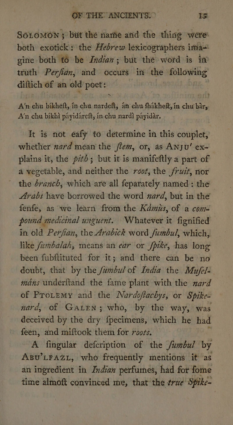OF THEANCENTS =i’ SOLOMON 3 but the narie arid the thing were both exotick: the Hebrew lexicographers ima~' gine both t6 be Indian; but thé word is in truth Perfian, and occurs in the sipoagiainig:’ diftich of an old poet: “nN A’n chu bikheft, in chu nardeft, an chu fhakheft, in chw bar, A’n chu bikhi payidareft; in. chu nardi payidar. It is not eafy to determine in this couplet, whether zard mean the flem, or, as ANJU' ex- plains it, the p7t); but it is manifeftly a part of a vegetable, and neither the root, the fruit, nor the branch, which are all feparately named : the Arabs have borrowed the word zard, but in the fenfe, as we learn from the Kamas, of a com- pound medicinal unguent. Whatever it fignified in old Perfian, the Arabick word fumbul, which, like fumbalah, means an ear or fpike, has long been fubftituted for it; and there can be no doubt, that by the fumbul of India the Mufel- mans underftand the fame plant with the zard of Protemy and the Nardoflachys, or Spike- nard, of Gaten; who, by the way, was deceived by the dry {pecimens, which he had feen, and miftook them for roots. _ A fingular defcription of the /umbul by ABu’LPAZL, who frequently mentions it as an ingredient in Indian perfumes, had for fome time almoft convinced me, that the trae Spike-