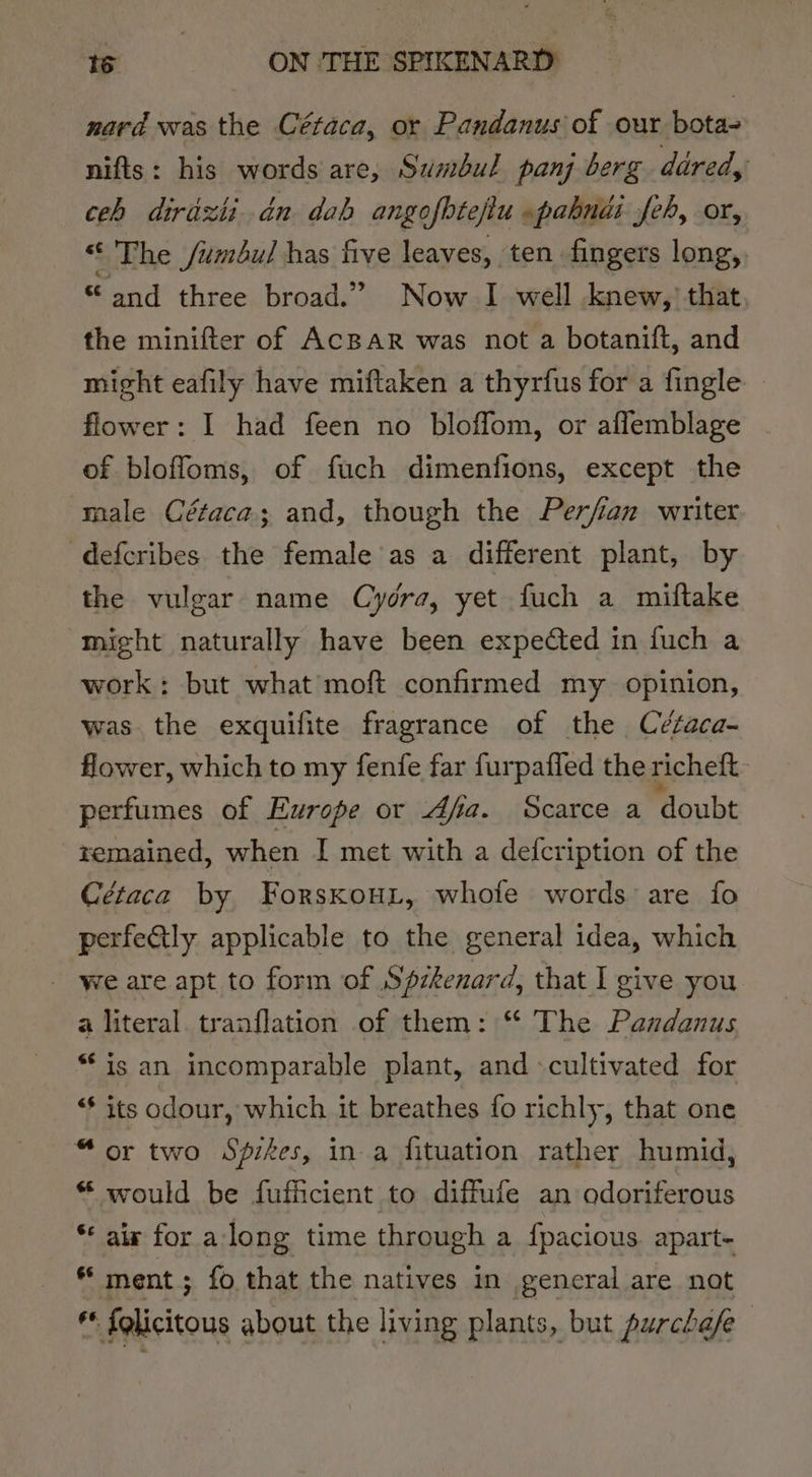 nard was the Cétaca, or Pandanus of our bota- nifts: his words are, Sumbul panj berg dared, ceh dirdzti dn dab angofbtefiu pabnii feh, or, “ The /umbul has five leaves, ten fingers long, “and three broad.” Now I well knew,’ that the minifter of AcBAR was not a botanift, and might eafily have miftaken a thyrfus for a fingle flower: I had feen no bloffom, or aflemblage | of bloffoms, of fuch dimenfions, except the male Cétaca; and, though the Perfian writer defcribes the female as a different plant, by the vulgar name Cydra, yet fuch a miftake might naturally have been expected in fuch a work; but what moft confirmed my opinion, was the exquifite fragrance of the Cétaca- flower, which to my fenfe far furpafled the richeft- perfumes of Europe or dfa. Scarce a doubt remained, when I met with a defcription of the Cétaca by ForskouL, whole words are fo perfectly applicable to the general idea, which - we are apt to form of Spzkenard, that I give you a literal. tranflation of them: “ The Pazdanus is an incomparable plant, and «cultivated for “* its odour, which it breathes fo richly, that one “or two Spikes, in a fituation rather humid, “ would be fufficient to diffufe an odoriferous * air for along time through a fpacious. apart- ** ment ; fo that the natives in general are not