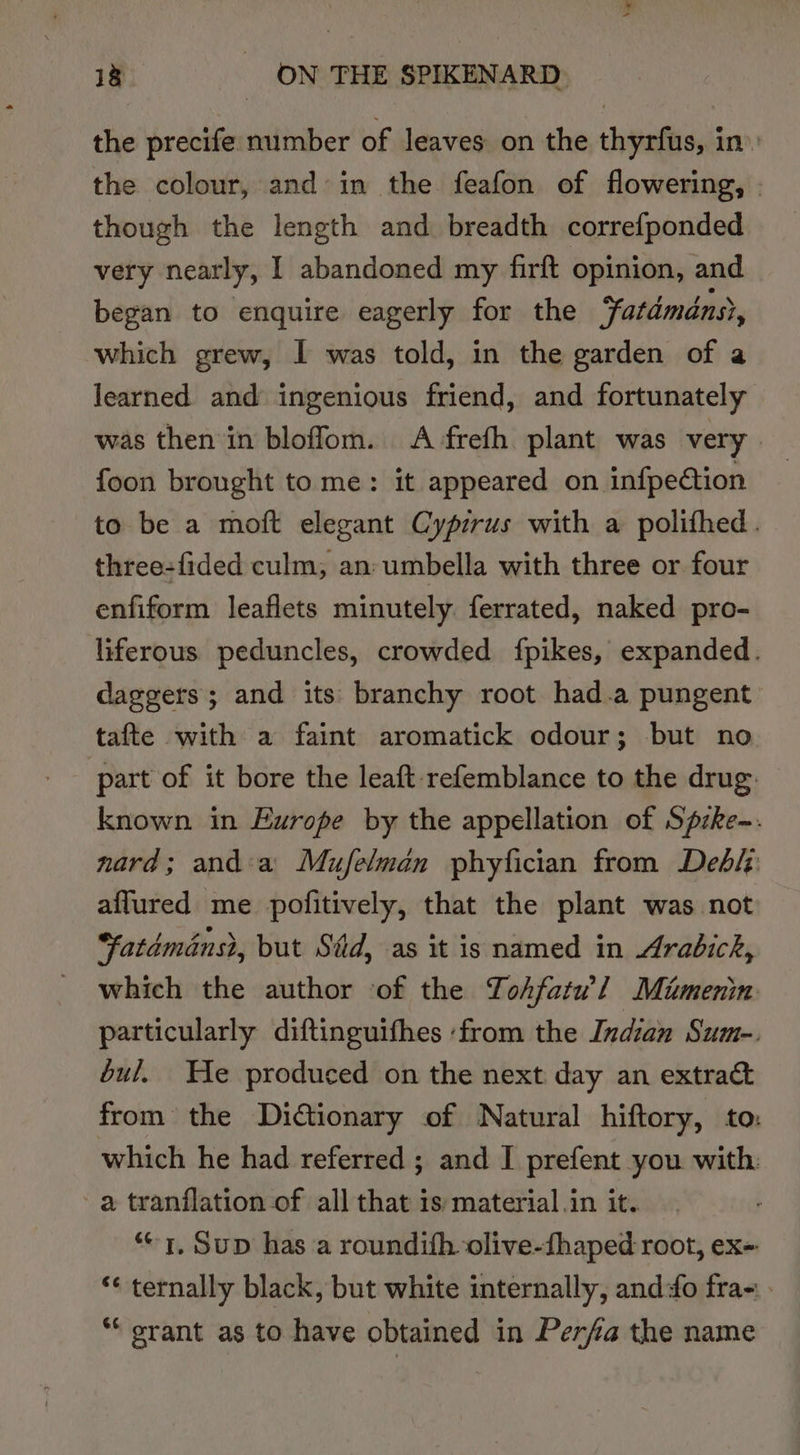the precife number of leaves on the thyrfus, in» the colour, and: in the feafon of flowering, - though the length and breadth correfponded very nearly, | abandoned my firft opinion, and began to enquire eagerly for the Fatdméns?, which grew, I was told, in the garden of a learned and ingenious friend, and fortunately was then in bloffom. A frefh plant was very | foon brought to me: it appeared on infpeétion to be a moft elegant Cyprus with a polifhed. three-{fided culm, an: umbella with three or four enfiform leaflets minutely ferrated, naked pro- liferous peduncles, crowded fpikes, expanded. daggers; and its branchy root had.a pungent tafte with a faint aromatick odour; but no part of it bore the leaft refemblance to the drug: known in Europe by the appellation of Spzke-. nard; and:a Mufelman phyfician from Debip aflured me pofitively, that the plant was not “atdménsh, but Sid, as it is named in Arabick, which the author of the Tohfatw!l Miumenin particularly diftinguithes ‘from the Indian Sum-. bul, He produced on the next day an extrac from the Dictionary of Natural hiftory, to: which he had referred ; and I prefent you with a tranflation of all that is material .in it. “1, Sup has a roundifh olive-fhaped root, ex- *¢ ternally black, but white internally, and fo fra- - “ srant as to have obtained in Perfa the name