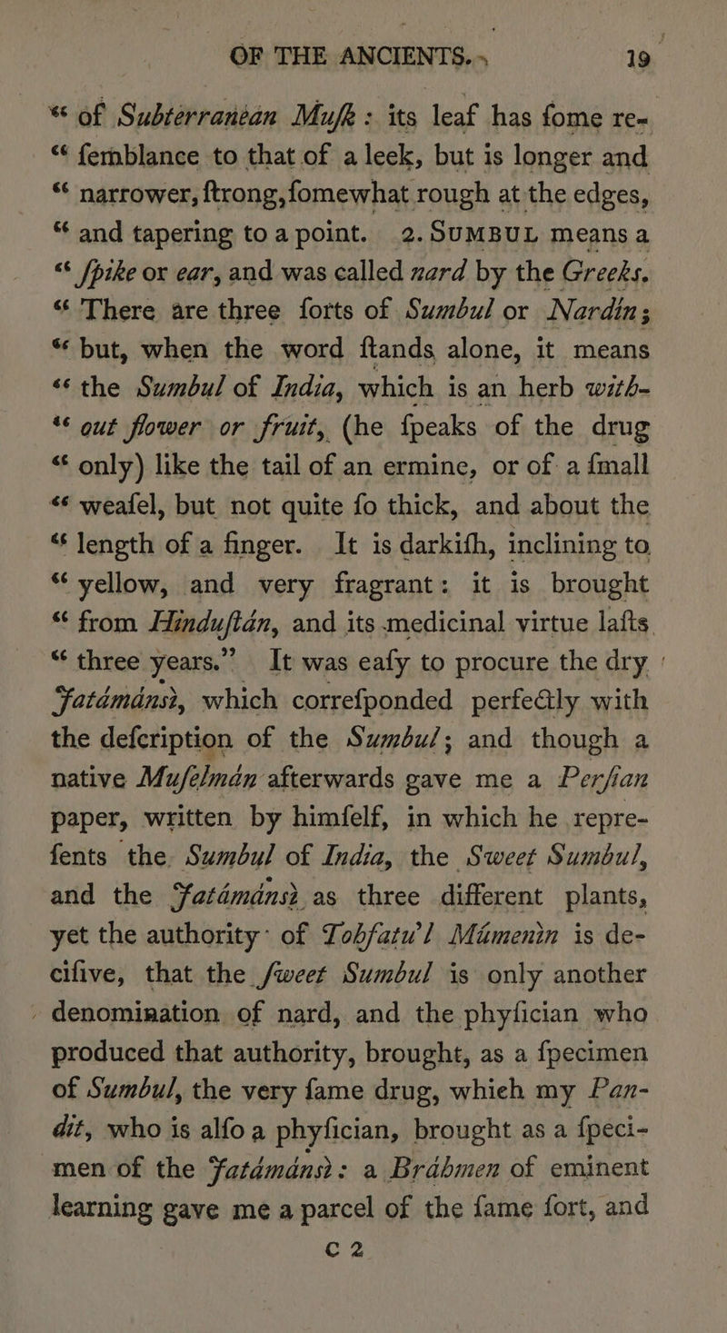 * of Subterranean Mufk : its leaf has fome re- “* femblance to that of a leek, but is longer and “* narrower, ftrong,fomewhat rough at the edges, “ and tapering toa point. 2. SUMBUL means a “6 [pike ox ear, and was called ard by the Greeks, “ There are three forts of Sumbul or Nardin; ‘‘ but, when the word ftands alone, it means ‘&lt;¢ the Sumbul of India, which i is an herb with- ** out flower or fruit, (he fpeaks of the drug “‘ only) like the tail of an ermine, or of a {mall “* weafel, but not quite fo thick, and about the “length of a finger. It is darkith, inclining to “yellow, and very fragrant: it is brought “ from Fltedufidn, and its medicinal virtue lafts “¢ three years.” It was eafy to procure the dry ' Fatémdns}, which correfponded perfealy with the defcription of the Sumbu/; and though a native Mu/elmdn afterwards gave me a Perfian paper, written by himfelf, in which he repre- fents the Sumbul of India, the Sweet Sumbul, and the ‘fatdmdns? as three different plants, yet the authority: of Tobfatw’] Mamenin is de- cifive, that the /weet Sumbul is only another - denomination of nard, and the phytician who produced that authority, brought, as a fpecimen of Sumbul, the very fame drug, whieh my Pan- dit, who is alfoa phyfician, brought as a fpeci- men of the Fatdmdnsr: a Brabmen of eminent learning gave me a parcel of the fame fort, and rey.