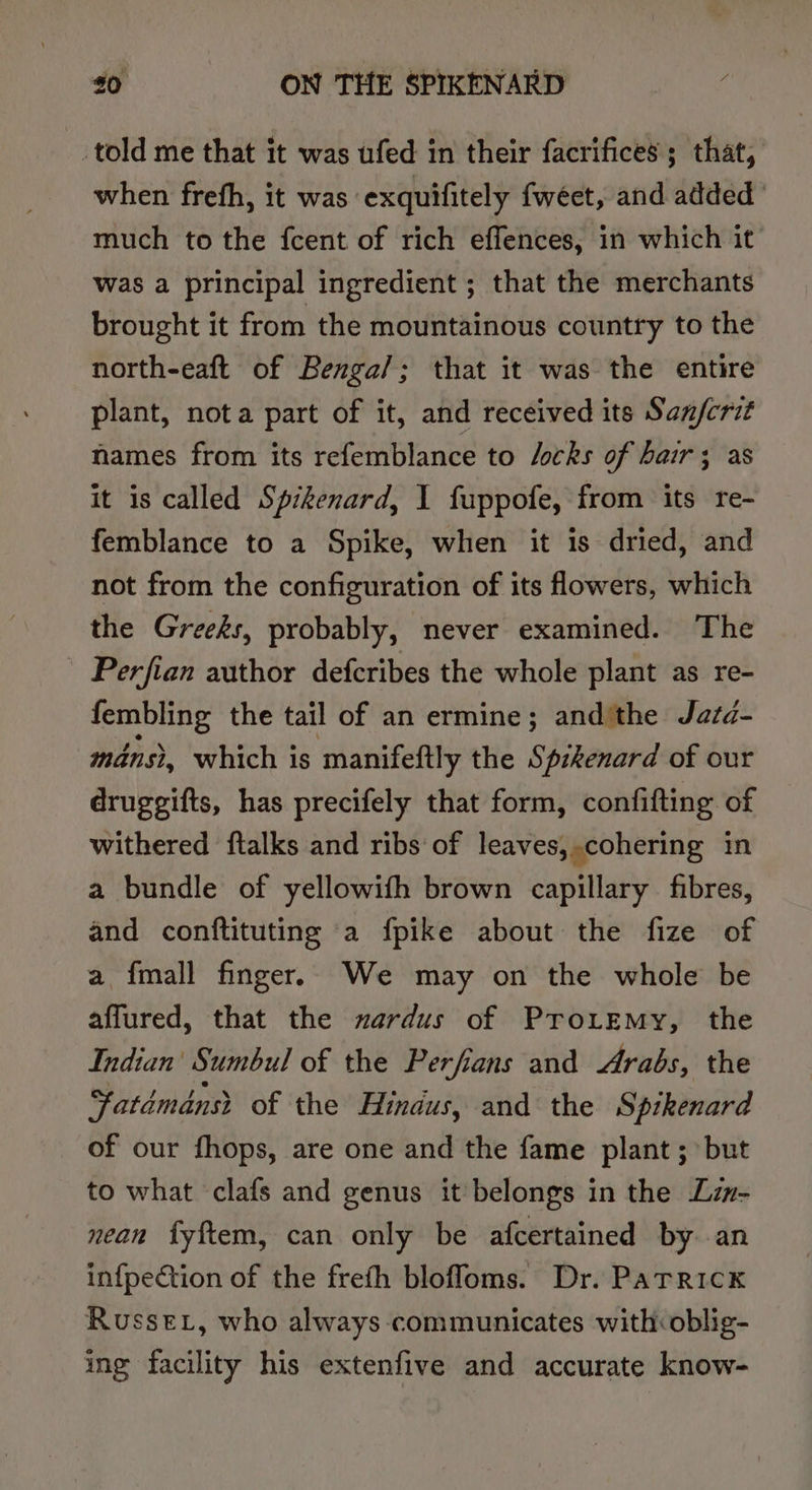 told me that it was ufed in their facrifices; that, when frefh, it was exquifitely fweet, and added much to the fcent of rich effences, in which it was a principal ingredient ; that the merchants brought it from the mountainous country to the north-eaft of Benga/; that it was the entire plant, nota part of it, and received its San/fcrit hames from its refemblance to Jocks of hair; as it 1s called Spikenard, 1 fuppofe, from its re- femblance to a Spike, when it is dried, and not from the configuration of its flowers, which the Greeks, probably, never examined. The Perfian author defcribes the whole plant as re- fembling the tail of an ermine; andithe Jazd- mans, which is manifeftly the Spzkenard of our druggifts, has precifely that form, confifting of withered ftalks and ribs of leaves,.cohering in a bundle of yellowifh brown capillary fibres, and conftituting a fpike about the fize of a {mall finger. We may on the whole be affured, that the zardus of Pro.emy, the Indian’ Sumbul of the Perfians and Arabs, the atdmdnst of the Hindus, and the Spikenard of our fhops, are one and the fame plant ; but to what clafs and genus it: belongs in the Lz- nean fyftem, can only be afcertained by an infpection of the frefh blofloms. Dr. Patrick Russe, who always communicates with oblig- ing facility his extenfive and accurate know-