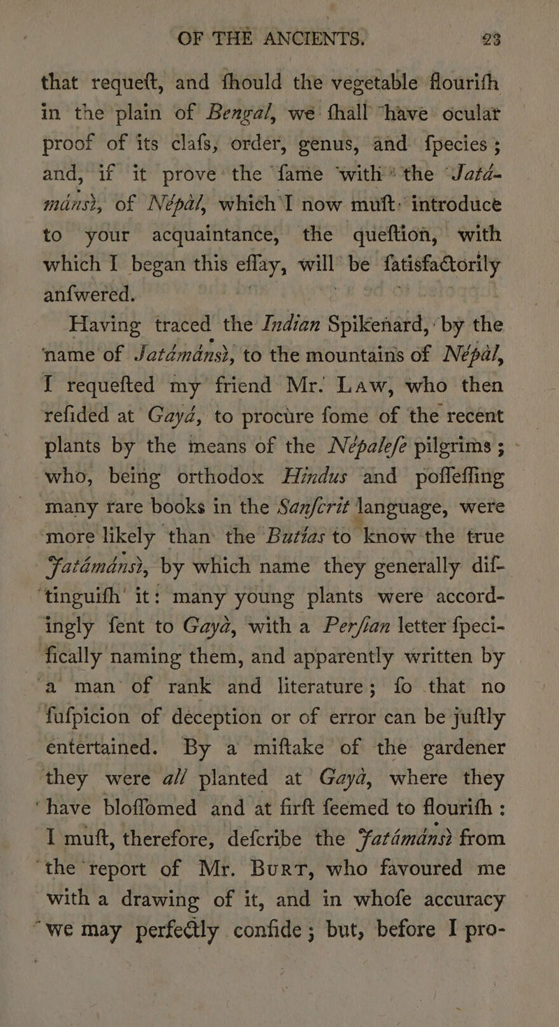 that requeft, and fhould the vegetable flourith in the plain of Bengal, we fhall “have ocular proof of its clafs, order, genus, and fpecies ; and, if it prove’ the ‘fame ‘with’ the ‘Jafd- minst, of Népal, which I now muft: introduce to your acquaintance, the queftion, with which I began this ate ys be fatisfatorily anfwered. Having traced the Indian Spikenard, by the name of Jatdmdns}, to the mountains of Nepal, I requefted my friend Mr. Law, who then refided at Gaydé, to procure fome of the recent ‘who, being orthodox Hindus and pofleffing many rare books in the San/crit language, were ‘more likely ‘than the ‘Butias to know the true Fatamans, by which name they generally dif- ‘tinguifh’ it: many young plants were accord- ingly fent to Gaya, with a Per/ian letter fpeci- fically naming them, and apparently written by a man of rank and literature; fo that no fufpicion of déception or of error can be juftly entertained. By a miftake of the eardener they were a// planted at Gayd, where they ‘have bloffomed and at firft feemed to flourith : I mutt, therefore, defcribe the Fatémdns from ‘the report of Mr. Burt, who favoured me with a drawing of it, and in whofe accuracy “we may perfectly confide ; but, before I pro-