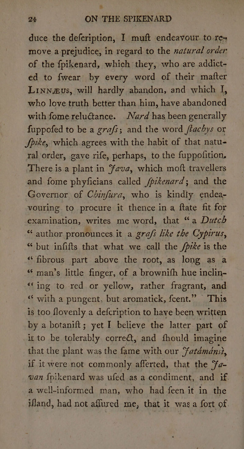 % 24 ON THE SPIKENARD duce the defeription, I muft endeavour. to res move a prejudice, in regard to the zatural order of the fpikenard, which they, who are addict- ed to fwear by every word of their mafter Linnzus, will hardly abandon, and which I, who love truth better than him, have abandoned with fome reluGtance. Nard has been generally fuppofed to be a grafs; and the word /lachys or Spike, which agrees with the habit of that natu- ral order, gave rife, perhaps, to the fuppofition, There is a plant in ‘feve, which moft travellers and fome phyficians called /pikenard; and the Governor of Chinfura, who is kindly endea- vouring to procure it thence in a ftate fit for pean nalins pails me word, that ca Dutch “¢ author pronounces it a gra/s like the Cypirus, “but infifts that what we call the /prke is the ‘‘ fibrous part above the root, as long as a ‘man’s little finger, of a brownith hue inclin- ‘‘ ing to red or yellow, rather fragrant, and “ with a pungent, but aromatick, fcent.” This is too flovenly a defcription to have been written by a botanift; yet I believe the latter part of it to be erable corre€t, and fhould imagine that the plant was the fame with our “~tatdmans?, if it were not commonly afferted, that the Ya- van {pikenard was ufed as a condiment, and if. a well-informed man, who had feen it in the ifland, had not aflured me, that it was a fort of.