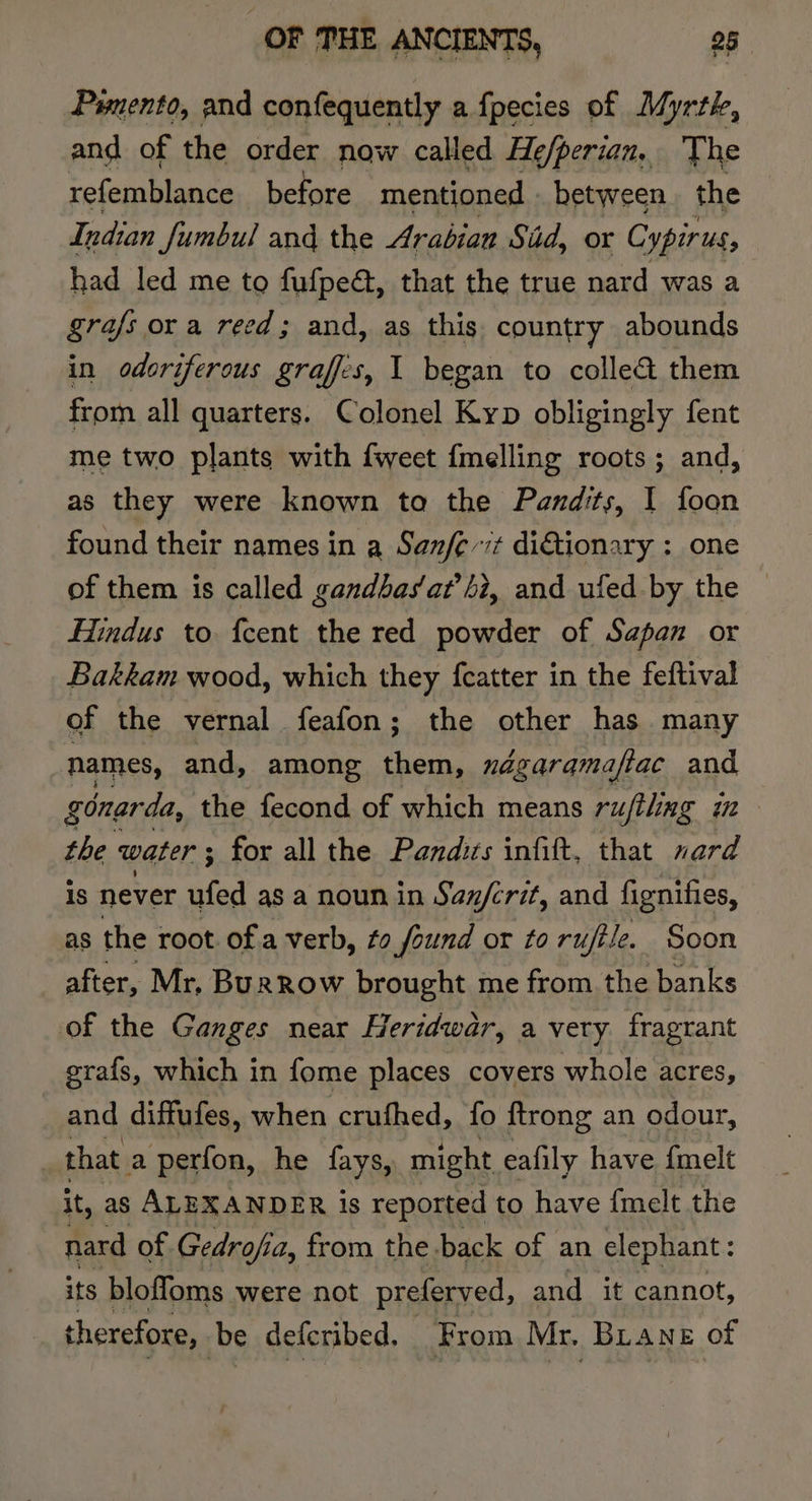 Pwnento, and confequently a fpecies of Myrtk, and of the order now called He/perian, The refemblance before mentioned | between. the Indian fumbul and the Arabian Sid, or Cypirus, had led me to fufpe, that the true nard was a grafs ora reed; and, as this country abounds in odorifercus graffes, 1 began to colle&amp; them from all quarters. Colonel Kyp obligingly fent me two plants with {weet {melling roots; and, as they were known to the Pandits, I foon found their names in a Sanfe-7t di€tionary : one of them is called gandbasat’hi, and ufed by the — Hindus to {cent the red powder of Sapan or Bakkam wood, which they fcatter in the feftival of the vernal feafon; the other has many names, and, among oe négaramaftac and gonarda, the fecond of which means rufiling im the water ; for all the Pandits infitt, ‘that nard is never ufed as a noun in San/crit, and fignifies, as the root of a verb, fo found or to ruffle. Soon after, Mr, Burrow brought me from the banks of the Ganges near Heridwar, a very fragrant grafs, which in fome places covers whole acres, and diffufes, when crufhed, fo ftrong an odour, i that a perfon, he fays, might eafily have {melt it, as ALEXANDER is reported to have {melt the nard of Gedrofia, from the back of an elephant: its bloffoms were not preferved, and it cannot, therefore, be deferibed. From Mr. BLane of