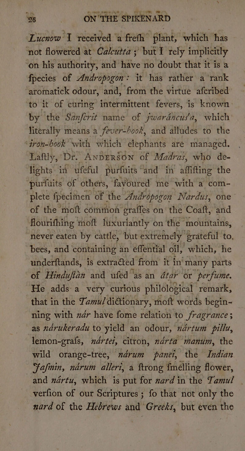 Lucnow I received ‘a freth plant, which ‘has ‘not flowered at’ Calcutta ; but I tely implicitly ‘on his authority, and Bie no doubt that it is a fpecies of Andropogon: it has rather a rank ‘aromatick odour, and, ‘from the virtue afcribed to it of curing intermittent fevers, is known by the Sanferit name of jwardncus'a, which’ literally means a fever-/ook, and alludes to the ‘iron-hook’ with which ‘elephants aré managed. Haftly, Dr. A ANDERSON of Madras, who de- lights in ufeful purfuits “and in affifting the purfuits of others, favoured me with a com- plete fpecimen of the Andropogon Nardus, one of the moft common graffes on the Coaft, and flourifhing moft luxuriantly on the mountains, “never eaten by cattle, but extremely ‘grateful to, bees, and containing an effential oil, which, he underftands, is extra€ted from it in’ many parts of Hinduftan and ufed © “as an dtar or perfume. He adds a very curious philological remark, that in the Tamu/ diGionary, moft words begin- ning with dr have fome relation to fragrance; as ndrukeradu to yield an odour, nértum pillu, lemon-grafs, mdértei, citron, ndrta manium, the wild orange-tree, drum panei, the Indian fafnin, ndrum alleri, a ftrong fmelling flower, and nértu, which is put for zard in the Tamul verfion of our Scriptures ; fo that not only the nard of the Hebrews and Greeks, but even the