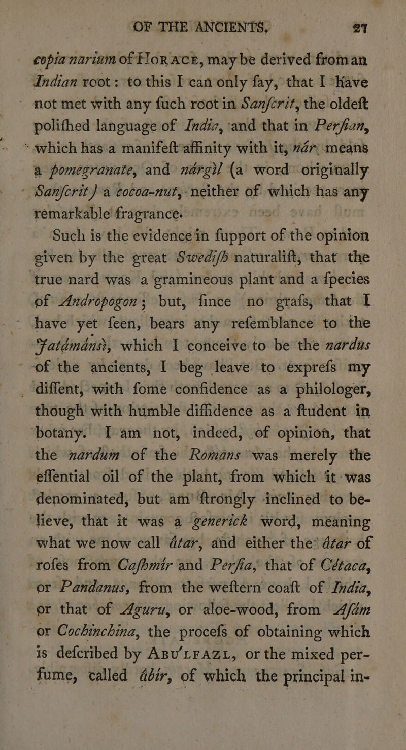 copia nariam of HoRACE, may be derived froman Indian root : to this I can only fay, that I “Have - not met with any fuch root in San/erit, the oldeft polithed language of Indiz, and that in Perfan, * which has a manifeftaffinity with it; #27; means a pomegranate, and nérgil (a\ word originally - Sanferit) a cocoa-nut, neither of which has any remarkable fragrance. iS . Such is the evidence in ee of the opinion given by the great Swedi/h naturalift, that the ‘true nard was a gramineous plant and a {pecies of Andropogon; but, fince no grafs; that I have yet feen, bears any refemblance to the tatdmans?, which I conceive to be the zardus --of the ancients, I beg leave to. exprefs my _ diffent, with fome ‘confidence as a philologer, though with humble difidence as a ftudent in ‘botany. I am not, indeed, of opinion, that the nardum of the Romans was merely the effential oil of the plant, from which ‘it was denominated, but am’ ‘ftrongly inclined to be- ‘lieve, that it was a -generick word, méaning what we now call dar, and either the? dtar of rofes from Cafhmir and Perfia, that of Cétaca, or Pandanus, from the weftern coaft of India, or that of Aguru, or aloe-wood, from A/dm or Cochinchina, the procefs of obtaining which is defcribed by ABu’LFAZL, or the mixed per- fume, called dézr, of which the principal in-