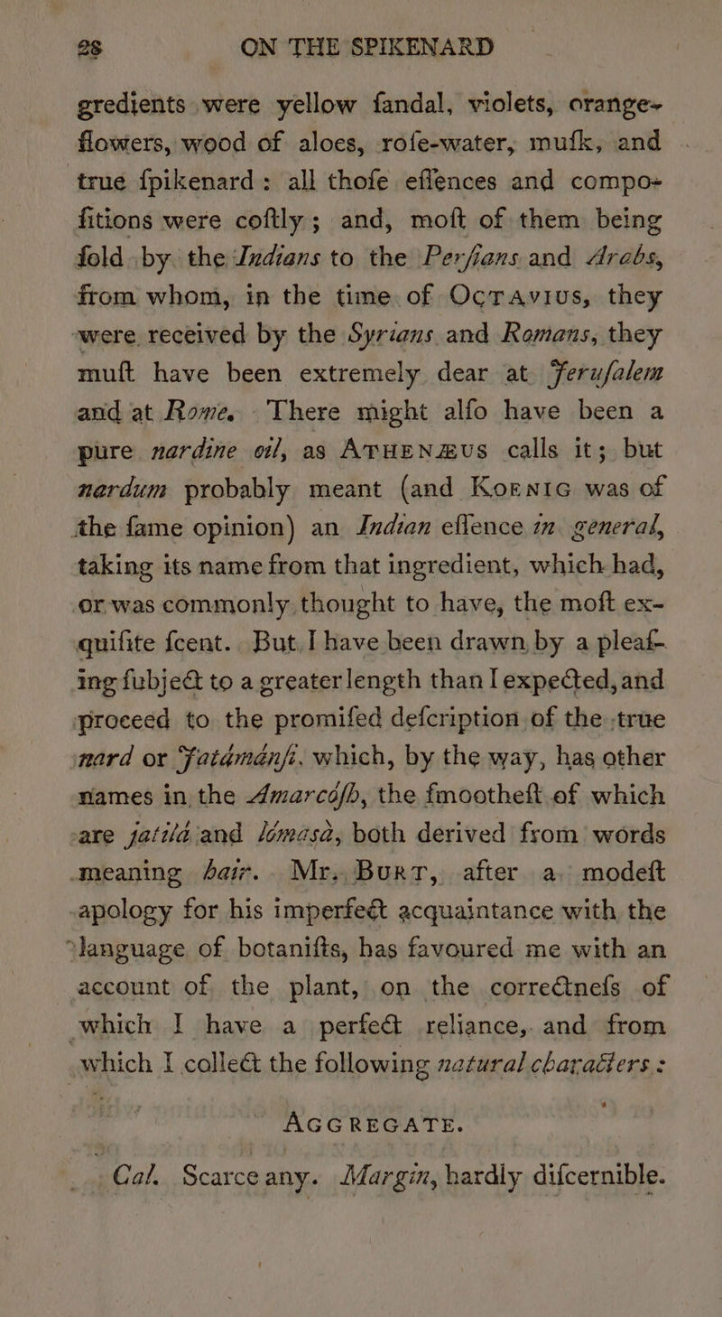 gredients were yellow fandal, violets, orange-~ flowers, wood of aloes, rofe-water, mufk, and true fpikenard: all thofe eflences and compo- fitions were coftly; and, moft of them being fold by the Indians to the Perfians and Arabs, from whom, in the time of Octavius, they were received by the Syrians and Romans, they muft have been extremely dear at Ferufalem and at Rome. There might alfo have been a pure nardine oil, as ATHENZHUS calls it; but nardum probably meant (and Kornic was of the fame opinion) an Jndian eflence mm. general, taking its name from that ingredient, which had, or-was commonly thought to have, the moft ex- quifite fcent.. But, ] have been drawn, by a pleaf- ing fubje&amp; to a greaterlength than lexpected, and proceed to the promifed defcription of the true nard or ‘fatamanfi, which, by the way, has other names in the Amarcofh, the fmootheft ef which are jatila and lomasa, both derived from words meaning 4a. Mr. Burt, after a, modeft apology for his imperfeét acquaintance with the ‘language of botanifts, has favoured me with an account of the plant, on the corre€tnefs of which I have a perfect reliance, and from which I calle&amp; the following natural charaéiers : AGGREGATE. . Cal. Scarce any. Margin, hardly difcernible.