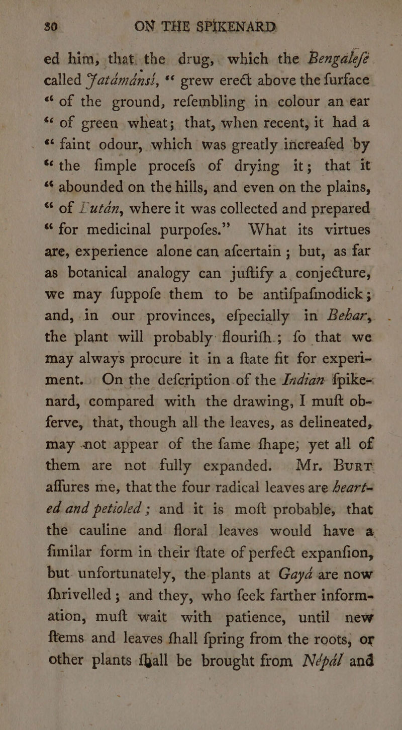 ed him, that the drug,. which the Bengale/é called Yatdémdns}, « grew erect above the furface “of the ground, refembling in colour an-ear *&lt; of green wheat; that, when recent, it had a . © faint odour, which was greatly inecreafed by ‘the fimple procefs of drying it; that it “¢ abounded on the hills, and even on the plains, “ of Lutdn, where it was collected and prepared “‘ for medicinal purpofes.” What its virtues are, experience alone can afcertain ; but, as far as botanical analogy can juftify a conjeture, we may fuppofe them to be antifpafmodick ; and,.in our provinces, efpecially in Behar, - the plant will probably: flourith.; fo that we may always procure it in a ftate fit for experi- ment. On the defcription of the Indian fpike- nard, compared with the drawing, I muift ob- ferve, that, though all the leaves, as delineated, may not appear of the fame fhape; yet all of them are not fully expanded. Mr. Burr affures me, that the four radical leaves are eart- ed and petioled ; and it is moft probable, that the cauline and floral leaves would have a. fimilar form in their ftate of perfe&amp; expanfion, but. unfortunately, the plants at Gayd are now fhrivelled ; and they, who feek farther inform- ation, muft wait with patience, until new {tems and leaves shall {pring from the roots, or other plants {gall be brought from Népd/ and