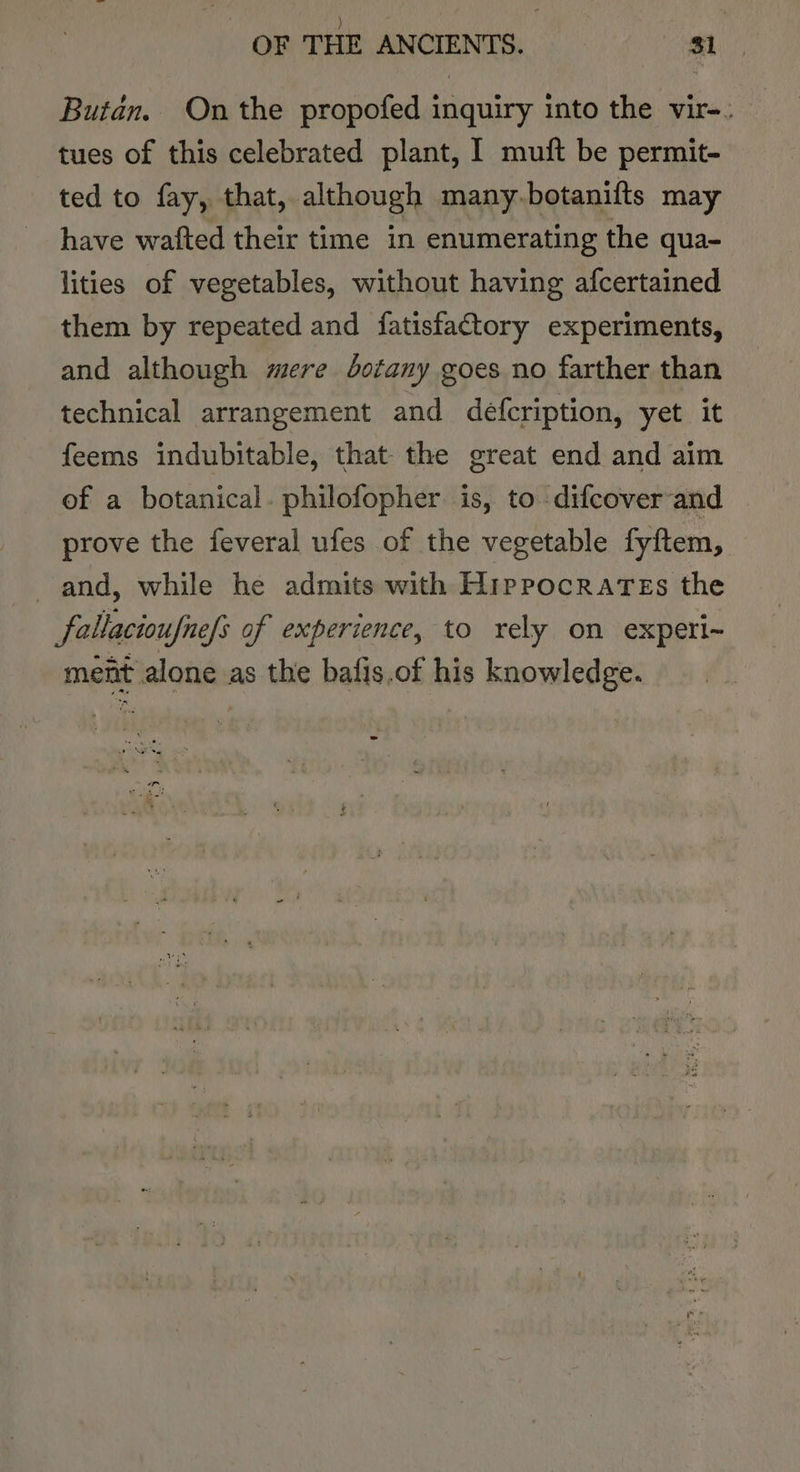 Butan. On the propofed inquiry into the vir-. tues of this celebrated plant, I muft be permit- ted to fay, that, although many botanifts may have wafted their time in enumerating the qua- lities of vegetables, without having afcertained them by repeated and fatisfactory experiments, and although mere dotany goes no farther than technical arrangement and defcription, yet it feems indubitable, that the great end and aim of a botanical. philofopher. is, to difcover-and prove the feveral ufes of the vegetable fyftem, and, while he admits with Hippocrates the fallacioufnefs of experience, to rely on experi- ment alone as the bafis.of his knowledge. one ce -