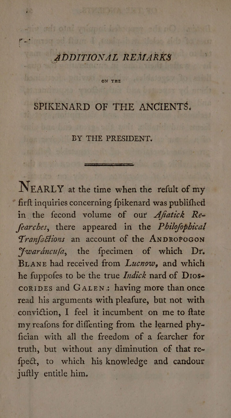 ADDITIONAL REMARKS | ON THE SPIKENARD OF THE ANCIENTS. BY THE PRESIDENT. Sa NEARLY at the time when the refult of my * firft inquiries concerning fpikenard was publifhed in the fecond volume of our Afatick Rea fearches, there appeared in the Philofopbical Tranfaétions an account of the ANDROPOGON ‘fwarancufa, the fpecimen of which Dr. BLANE had received from Lucnow, and which he fuppofes to be the true Jndick nard of Dios- CORIDES and GALEN; having more than once read his arguments with pleafure, but not with conviction, I feel it incumbent on me to ftate my reafons for diffenting from the learned phy- fician with all the freedom of a fearcher for truth, but without any diminution of that re- fpect, to which his knowledge and candour juftly entitle him, ek