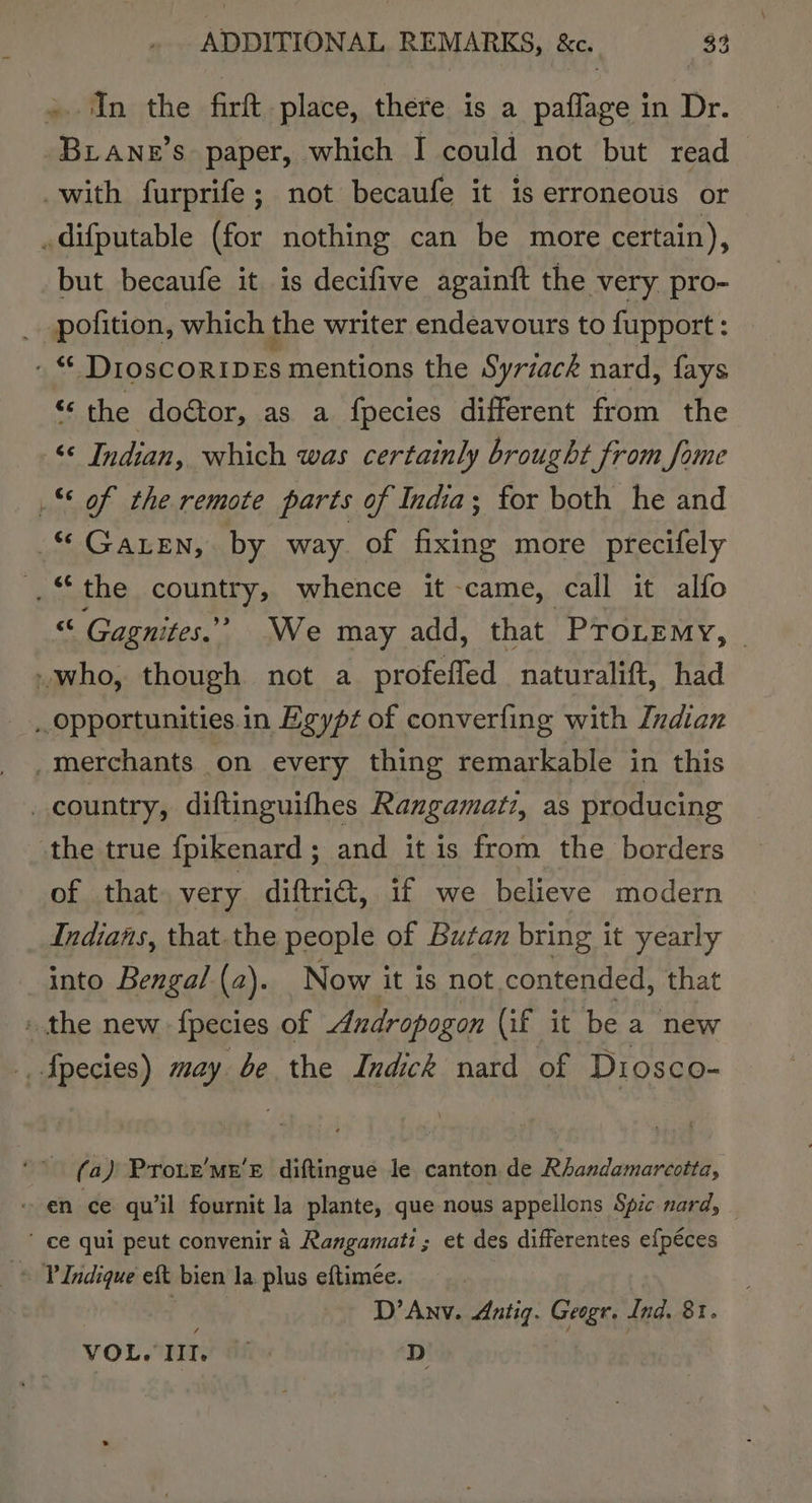 ADDITIONAL REMARKS, &amp;e. 383 In the firt place, there is a oes in Dr. es nis s paper, which I could not but read with furprife; not becaufe it is erroneous or .difputable (for nothing can be more certain), but becaufe it is decifive againft the very pro- _ pofition, which the writer endeavours to fupport : was Droscoripes mentions the Syriack nard, fays ‘the doétor, as a fpecies different from the ‘© Indian, which was certainly brought from fome _ of the remote parts of India; for both he and © Gazen, by way of fixing more precifely _“ the country, whence it came, call it alfo ve Gagnites.” We may add, that PToLemy, -who, though not a profeffed naturalift, had Opportunities in Egypt of converfing with Indian _merchants on every thing remarkable in this country, diftinguifhes Rangamati, as producing -the true fpikenard; and it is from the borders of that very diftrid, if we believe modern Indians, that the people of Butan bring it yearly into Bengal (a). Now it is not. contended, that » the new {pecies of Andropogon (if it be a new _fpecies) may be the Indick nard of Diosco- (a) Proue’mn’e diftingue le canton de Rhandamarcotta, en ce qu’il fournit la plante, que nous appellons Spic nard,  ce qui peut convenir 4 Rangamati; et des differentes efpéces © PIndique eft bien la plus eftimée. x: D’Anv. Antig. Geogr, Ind. 8.