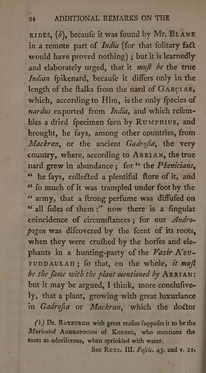 RIDES, (4), becaufe it was found by Mr. Br ANE in a remote part of India (for that folitary fact would have proved nothing) ; but it is learnedly and elaborately urged, that it muff be the true Indian fpikenard, becaufe it differs only in the length of the ftalks from the nard of Garcras, which, according to Him, isthe only fpecies of nardus exported from Jndia, and which refem- _bles a dried fpecimen feen by Rumputus, and brought, he fays, among other countries, from Mackran, or the ancient Gadrofa, the very country, where, according to ARRIAN, the true nard grew in abundance; for “‘ the Phenictans, “ he fays, collected a plentiful ftore of it, and &lt;¢ fo much of it was trampled under foot by the ‘army, that a flrong perfume was diffufed on coincidence of circumftances; for our Azdro- pogon was difcovered by the fcent of its roots, when they were crufhed by the horfes and ele- phants in a hunting-party of the Vazir A’su- FUDDAULAH; fo that, on the whole, zt mu/ft be the fame with the plant mentioned by ARRIAN: but it may be argued, I think, more conclufive- ly, that a plant, growing with great luxuriance in Gadrofia or Mackran, which the doétor (+) Dr. Roxaurcu with great reafon fuppofes it to be the Muricated ANpRopocon of Kornrc, who mentions the roots as odoriferous, when sprinkled with water. _ See Retz. II. Fafcic. 43. and v. 216
