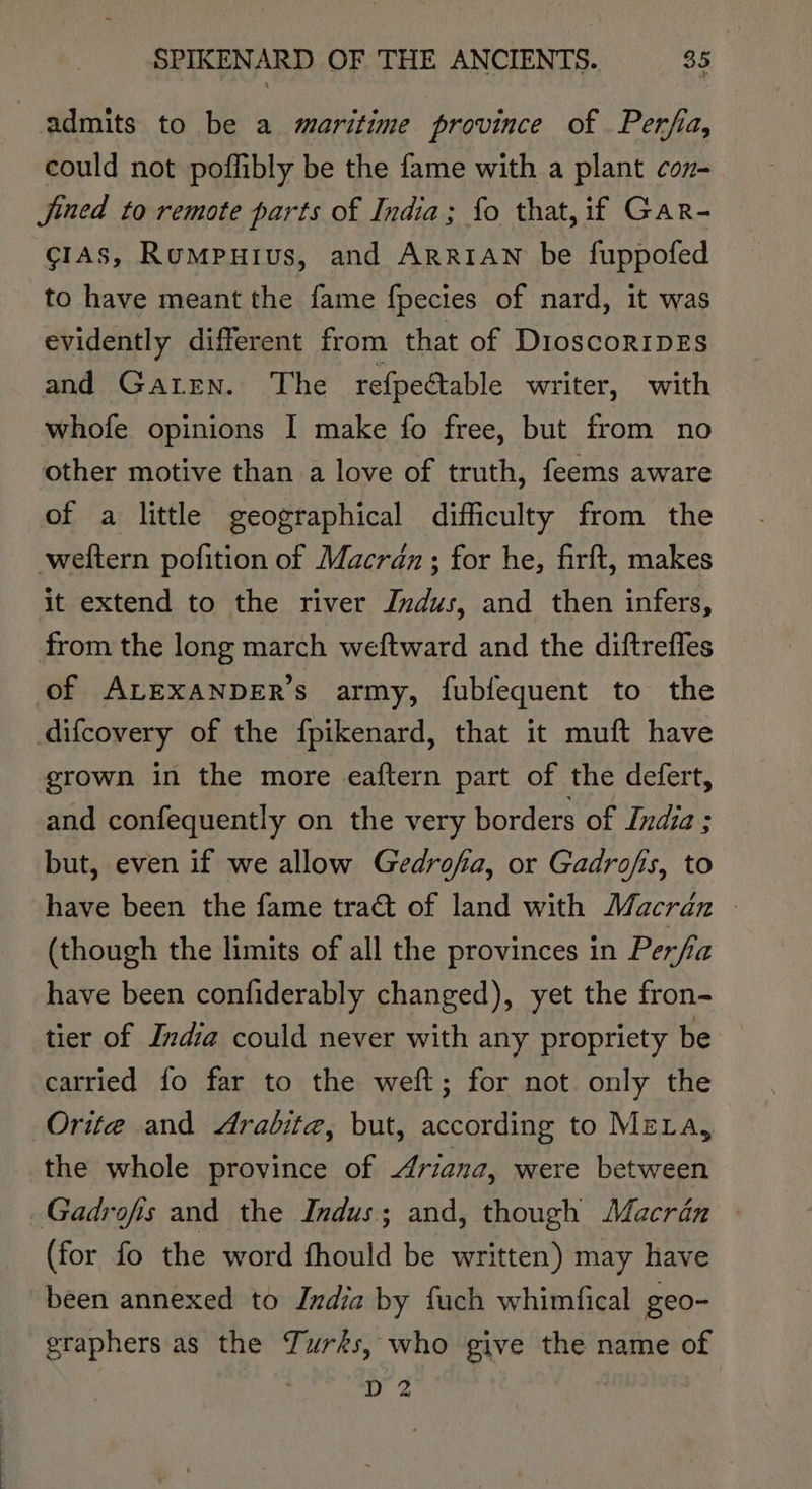 admits to be a maritime province of Perfia, could not poflibly be the fame with a plant con- jined to remote parts of India; fo that, if Gar- ¢c1As, Rumpuius, and ArrrAwn be fuppofed to have meant the fame fpecies of nard, it was evidently different from that of DioscorIDES and Gaten. The refpectable writer, with whofe opinions I make fo free, but from no other motive than a love of truth, feems aware of a little geographical difficulty from the weltern pofition of Macran ; for he, firft, makes it extend to the river Jndus, and then infers, from the long march weftward and the diftrefles of ALEXANDER’s army, fubfequent to the difcovery of the fpikenard, that it muft have grown in the more eaftern part of the defert, and confequently on the very borders of India : but, even if we allow Gedrofia, or Gadrofis, to have been the fame tract of land with Macrdan | (though the limits of all the provinces in Perfia have been confiderably changed), yet the fron- tier of India could never with any propriety be carried fo far to the weft; for not only the Orite and Arabita, but, according to MeLa, the whole province of Ariana, were between ~Gadrofis and the Indus; and, though Macran — (for fo the word fhould be written) may have been annexed to India by fuch whimfical geo- graphers as the Turks, who give the name of D 2 | |