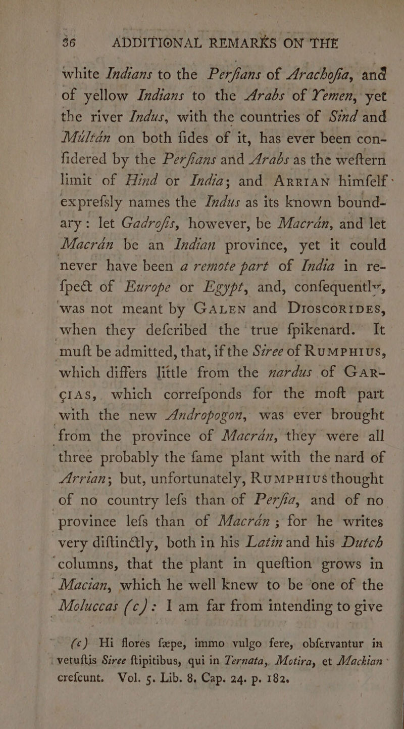 white Indians to the Perfans of Arachofia, and of yellow Indians to the Arabs of Y omen, yet the river Indus, with the countries of Szzd and Miuledn on both fides of it, has ever been con- fidered by the Perfans and Arabs as the weftern limit of Hind or India; and Arrtan himfelf : exprefsly names the Indus as its known bound- ary: let Gadrofis, however, be Macrdn, and let Macrdn be an Indian province, yet it could never have been a remote part of India in re- {pe&amp;t of Europe or Egypt, and, confequentlv, ‘was not meant by GALEN and DroscoripEs, when they defcribed the true fpikenard. It mutt be admitted, that, if the Szree of RuMPHIUus, which differs little from the nardus of GaR- crAs, which correfponds for the moft part with the new Andropogon, was ever brought from the province of Macran, they were all _ three probably the fame plant with the nard of _ Arrian; but, unfortunately, Rumputvs thought of no country lefs than of Perfa, and of no “province lefs than of Macrdn ; for he writes | very diftinGly, both in his Lat and his Dutch ‘columns, that the plant in queftion grows in _Macian, which he well knew to be one of the Moluccas (c): Iam far from intending to give (c) Hi flores feepe, immo vulgo fere, obfervantur in _vetuftis Sivee ftipitibus, qui in Ternata,. Motira, et Mackian~ crefcunt. Vol. 5. Lib. 8, Cap. 24. p. 182.