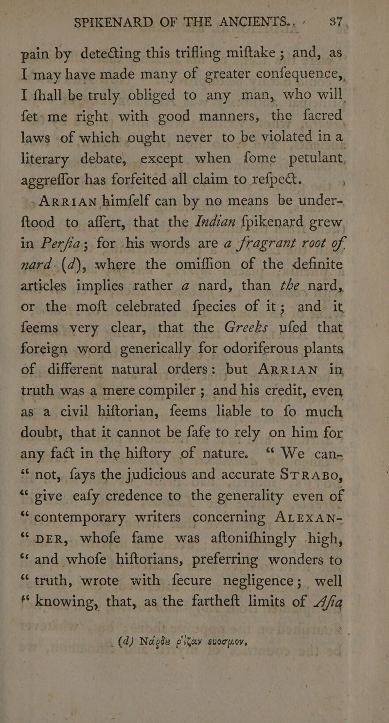 pain by detecting this trifling miftake ; and, as I may have made many of greater confequence,, I fhall be truly obliged to any man, who will fet»me right with good manners, the facred laws of which ought never to be violated ina literary debate, except when fome petulant, agereflor has forfeited all claim to refpect. i ,ARRIAN himfelf can by no means be under- ftood to affert, that the Ivdian fpikenard grew. in Perfia; for his words are a fragrant root of. nard-(d), where the omiffion of the definite articles implies rather a nard, than ¢ée nard, or the moft celebrated fpecies of it; and it feems very clear, that the Greeks ufed that foreign word generically for odoriferous plants of different natural orders : but ARR IAN in truth was a mere compiler ; and his credit, even as a civil hiftorian, feems liable to fo much doubt, that it cannot be fafe to rely on him for any fact in the hiftory of nature. “ We can- ‘“‘ not, fays the judicious and accurate STRABo, &lt;&lt; sive eafy credence to the generality even of “contemporary writers concerning ALEXAN- “DER, whofe fame was aftonifhingly high, ** and whofe hiftorians, preferring wonders to “truth, wrote with fecure negligence; well ** knowing, that, as the fartheft limits of Ajfia (4) Nagde p'ikay evocpoy.