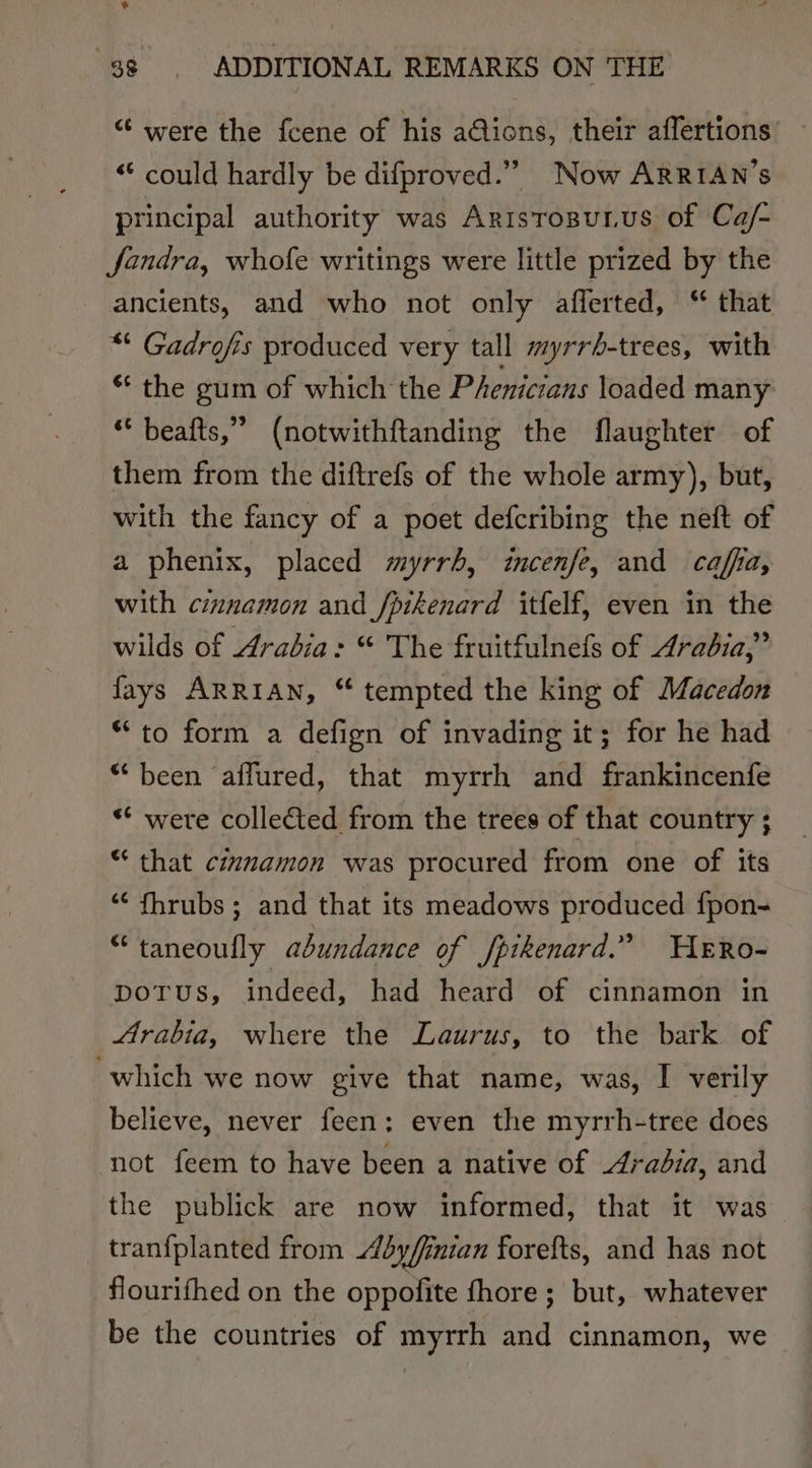 % “ 38, ADDITIONAL REMARKS ON THE “ were the fcene of his a@ions, their affertions “‘ could hardly be difproved.”” Now ARRIAN’S principal authority was Aristosurus of Ca/- fandra, whofe writings were little prized by the ancients, and who not only afferted, “ that “ Gadrofis produced very tall myrrh-trees, with * the gum of which the Phenicians loaded many * beafts,” (notwithftanding the flaughter of them from the diftrefs of the whole army), but, with the fancy of a poet defcribing the neft of a phenix, placed myrrh, incenfe, and caffa, with cmnamon and /pikenard itfelf, even in the wilds of Arabia: “ The fruitfulnefs of Arabia,” fays ARRIAN, “ tempted the king of Macedon “to form a defign of invading it; for he had “been affured, that myrrh and frankincenfe ** were collected from the trees of that country ; “ that cimuamon was procured from one of its ““ fhrubs ; and that its meadows produced f{pon- “taneoully abundance of fpikenard.” HeERo- potus, indeed, had heard of cinnamon in Arabia, where the Laurus, to the bark of which we now give that name, was, I verily believe, never feen: even the myrrh-tree does ‘not feem to have been a native of radia, and the publick are now informed, that it was tranfplanted from byfinian forefts, and has not flourifhed on the oppofite fhore; but, whatever be the countries of myrrh and cinnamon, we