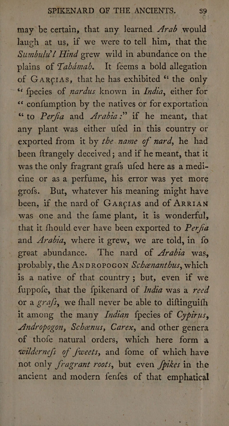 may be certain, that any learned 4raé would © laugh at us, if we were to tell him, that the Sumbulw’ / Hind grew wild in abundance on the plains of Tabamab. It feems a bold allegation of GarciAs, that he has exhibited * the only ‘ fpecies of nardus known in India, either for ‘* confumption by the natives or for exportation “to Perfia and Arabia:” if he meant, that any plant was either ufed in this country or exported from it by the. name of nard, he had been ftrangely deceived; and if he meant, that it was the only fragrant grafs ufed here as a medi-_ cine or asa perfume, his error was yet more grofs. But, whatever his meaning might have been, if the nard of Garcras and of ARRIAN was one and the fame plant, it is wonderful, that it fhould ever have been exported to Perfia and Arabia, where it grew, we are told, in fo great abundance. ‘The nard of Arabia was, probably, the ANDROPOGON Schenanthus, which is a native of that country; but, even if we fuppofe, that the fpikenard of India was a reed or a gra/s, we fhall never be able to diftinguith it among the many Indian {pecies of Cypirus, Andropogon, Schenus, Carex, and other genera of thofe natural orders, which here form a wilderne{s of fweets, and fome of which have not only /ragrant roots, but even /pikes in the ancient and modern fenfes of that emphatical