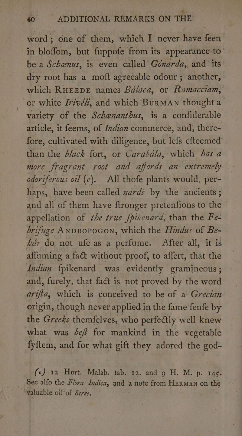 3 i ey ae 40° ADDITIONAL REMARKS ON THE word; one of them, which I never have feen in bloffom, but fuppofe from its appearance to’ be a Schenus, is even called Génarda,, and its’ dry root has a moft agreeable odour ; another, which RurEDE names Bélaca, or Ramacciam, or white Jrivé/7, and which Burman thought a_ variety of the Schenanthus, is a confiderable article, it feems, of Indian commerce, and, there- fore, cultivated with diligence, but lefs efteemed than the d/ack fort, or Carabdla, which has a more fragrant root and affords an extremely odoriferous oil (e). All thofe plants would, per- haps, have been called zards by the ancients ; and all of them have ftronger pretenfions to the appellation of the true /pikenard, than the Fe- brifuge ANDROPOGON, which the Hindus of Be- hér do not ufe as a perfume. After all, it is affuming a fact without proof, to aflert, that the Indian {pikenard was evidently gramineous ; and, furely, that fac is not proved by the word arifia, which is conceived to be of a Grecian origin, though never applied in the fame fenfe by the Greeks themfelves, who perfe@ly well knew what was Je for mankind in the vegetable fyftem, and for what gift they adored the god- (e) 12 Hort. Malab. tab. 12. and 9 H. M. p- Ife See alfo the Flora Indica, es a note from Herman on the “valuable oil of Seree.