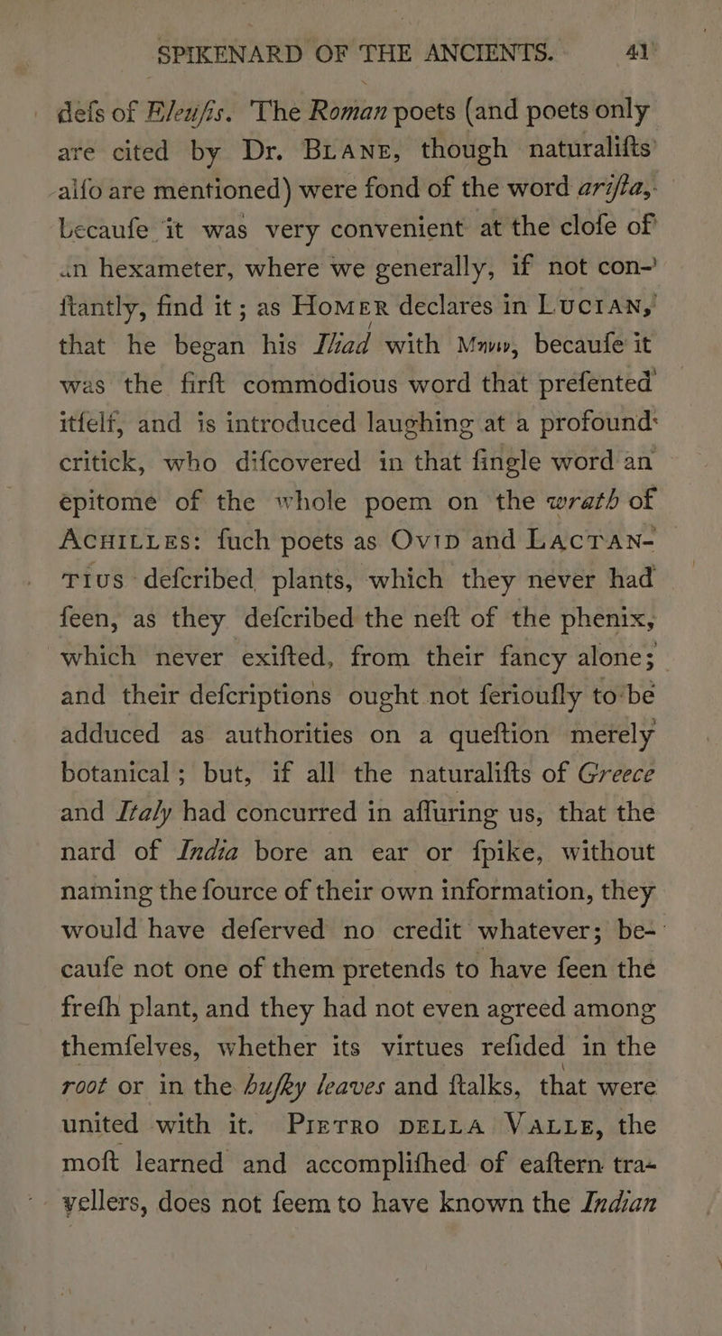 | defs of Eleufis. The sean poets (and poets only are cited by Dr. BLANE, though - naturalifts aifo are mentioned) were fond of the word arita,. Lecaufe it was very convenient at the clofe of un hexameter, where we generally, if not con-’ ftantly, find it ; as Hom ER declares in Lucran,' that he began his liad with Mav, becaufe it was the firft commodious word that prefented itfelf, and is introduced laughing at a profound: critick, who difcovered in that fingle word an epitome of the whole poem on the wrath of Acuitves: fuch poets as Ovip and Lacran- Tius- deferibed plants, which they never had feen, as they defcribed the neft of the phenix, which never exifted, from their fancy alone; and their defcriptions ought not ferioufly to‘be adduced as authorities on a queftion merely botanical; but, if all the naturalifts of Greece and Italy had concurred in affuring us, that the nard of India bore an ear or fpike, without naming the fource of their own information, they would have deferved no credit whatever; be- caufe not one of them pretends to have feen the frefh plant, and they had not even agreed among themfelves, whether its virtues relided in the root or in the hufky leaves and ftalks, that were united with it. Prerro DELLA Vaute, the moft learned and accomplifhed of eaftern tra- yellers, does not feem to have known the Indian
