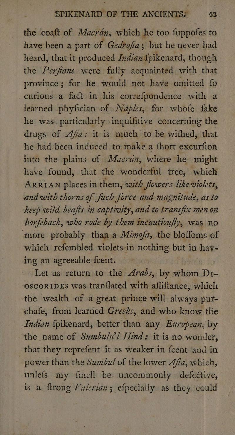the coaft of Macrdn, which he too fuppofes to have been a part of Gedtofia; ; but he never had heard, that it produced Indian fpikenard, though the Perfans were fully acquainted with that province ; for he would not have omitted fo curious a fact in his correfpondence with a learned phylfician of Naples, for whofe fake he was. particularly inquifitive concerning the drugs of Afa: it is much to be withed, that he had been induced to make a hort excurfion into the plains of Macran, where he might have found, that the wonderful tree, which _ ARRIAN places in them, with flowers like violets, and with thorns of fuch force and magnitude, as to heep wild beafts in captivity, and to transfix men on horfeback, who rode by them incautioufly, was no ‘more probably than a Mimo/a, the bloffoms of which refembled violets:in nothing but in hav- ing an agreeable icent. | Let us return to the Arabs, by blair Dre OSCORIDES was tranflated with affiftance, which the wealth of a great prince will always pur- ‘chafe, from learned Greeds, and who know the Indian {pikenard, better than any European, by the name of Sumbulw] Hind: it is no wonder, that they reprefent it as weaker in fcent ‘and in _ power than the Sumbul of the lower Afia, which, -unlefs my {mell be uncommonly defective, is a ftrong Valerian; efpecially as they could