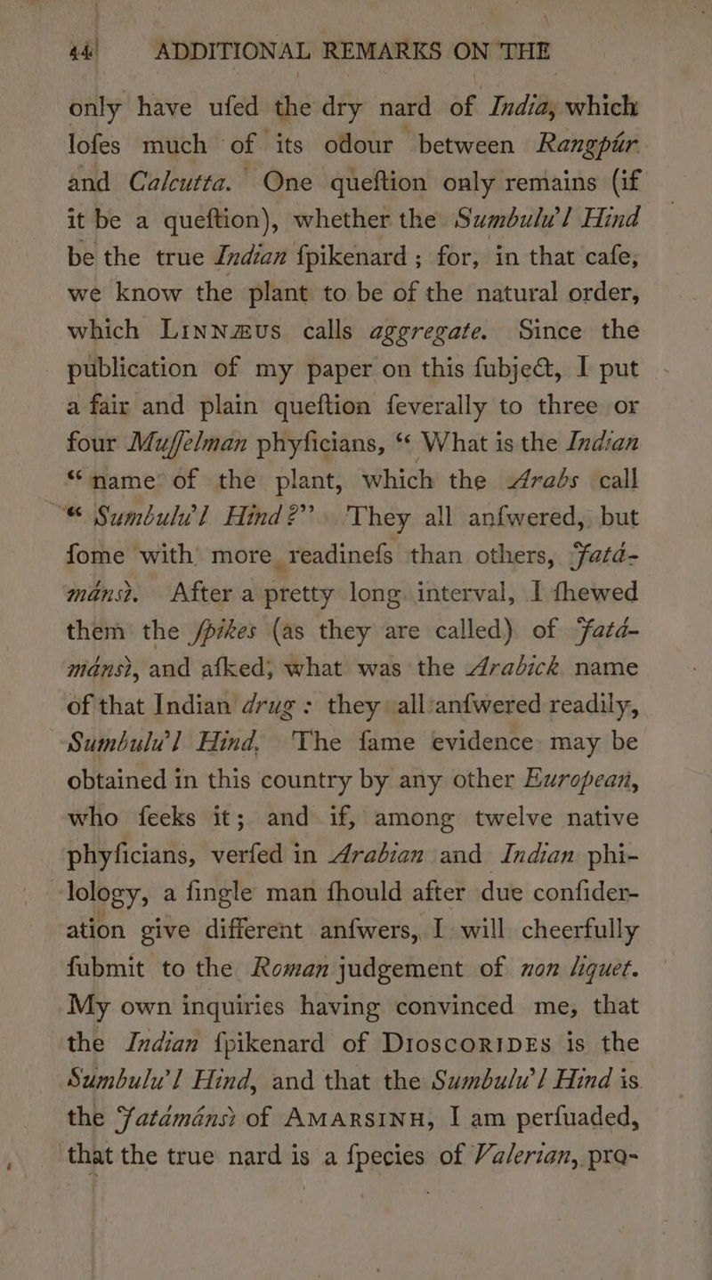 only have ufed 2 dry nard of India, which lofes much of its odour between Rangpir and Calcutta. One queftion only remains (if it be a queftion), whether the Sumbulul Hind } be the true Indian fpikenard ; for, in that cafe, we know the plant to be of the natural order, which Linnzus calls aggregate. Since the publication of my paper on this fubjeat, I put a fair and plain queftion feverally to three or four Muffelman phyficians, ‘ What is the Indian “name&gt; of the plant, which the rads call “® Sumbulvl Hind?” 'They all anfwered,) but fome with more_readinefs than others, fatd- mans? After a pretty long. interval, I fhewed them the /pikes (as they are called) of ‘fatd- mans?, and afked, what was the dradick name of that Indian drug: they all’anfwered readily, Sumbulu’l Hind, 'The fame evidence may be obtained in this country by any other European, who feeks it; and if, among twelve native phyficians, verfed in Arabian and Indian phi- lology, a fingle man fhould after due confider- ation give different anfwers, I will cheerfully fubmit to the Roman judgement of non liquet. My own inquiries having convinced me, that the Indian {pikenard of DioscoripEs is the Sumbulu’l Hind, and that the Sumbulw] Hind is the Satdménsi of AMarRsINH, I am perfuaded, that the true nard is a fpecies of Valerian, pra-