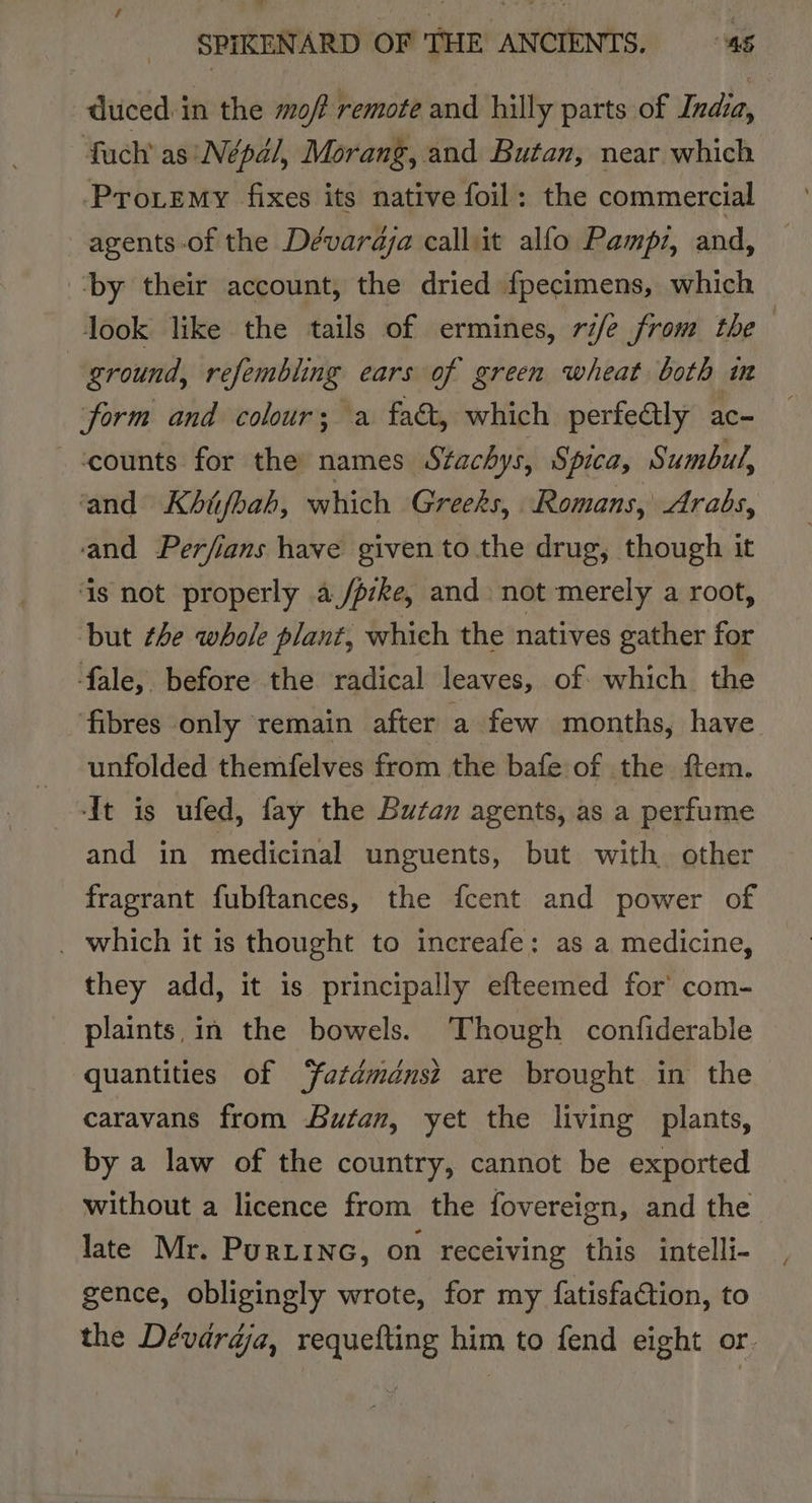 duced: in the of remote and hilly parts of India, fuch’ as Népal, Morang, and Butan, near which Protemy fixes its native foil: the commercial agents of the Dévardja calliit alfo Pampz, and, ‘by their account, the dried fpecimens, which look like the tails of ermines, rife from the ground, refembling ears of green wheat both im form and colour; a fae, which perfeély ac- counts for the names Stachys, Spica, Sumbul, and Khijbah, which Greeks, Romans, Arabs, and Perfians have given to the drug, though it ‘is not properly a/pzke, and not merely a root, but the whole plant, which the natives gather for fale, before the radical leaves, of which the fibres only remain after a few months, have _ unfolded themfelves from the bafe of the ftem. -It is ufed, fay the Butan agents, as a perfume and in medicinal unguents, but with other fragrant fubftances, the fcent and power of _ which it is thought to increafe: as a medicine, they add, it is principally efteemed for’ com- plaints, in the bowels. ‘Though confiderable quantities of ‘fatdménsz are brought in the caravans from Butan, yet the living plants, by a law of the country, cannot be exported without a licence from the fovereign, and the late Mr. Purtina, on receiving this intelli- gence, obligingly wrote, for my fatisfaction, to the Dévardja, requefting him to fend eight or.