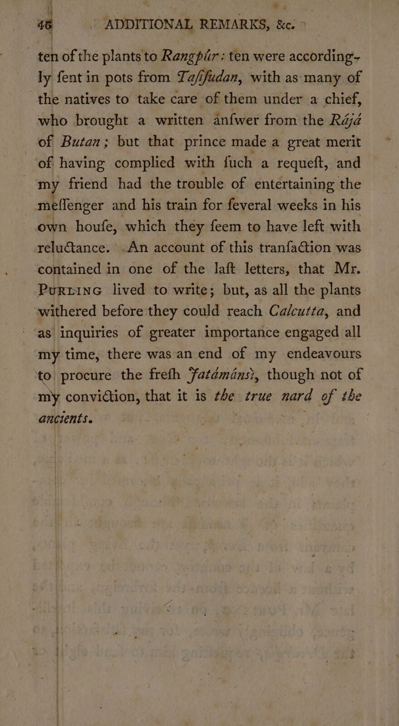 ‘| hia © s 46 . ADDITIONAL REMARKS, &amp;e. &gt; ten of the plants to Rangpir : ten were according- ly fent in pots from Ta/ifudan, with as many of the natives to take care of them under a chief, who brought a written anfwer from the Réjd of Butan; but that prince made a great merit of having complied with fuch a requeft, and friend had the trouble of entertaining the meflenger and his train for feveral weeks in his own houfe, which they feem to have left with relu€@tance. .An account of this tranfa€tion was contained in one of the laft letters, that Mr. PurtinG lived to write; but, as all the plants withered before they could reach Calcutta, and as inquiries of greater importance engaged all my time, there was an end of my endeavours to procure the freth fatémansi, though not of © ‘my conviction, that it is #e true (ded of the ancients.