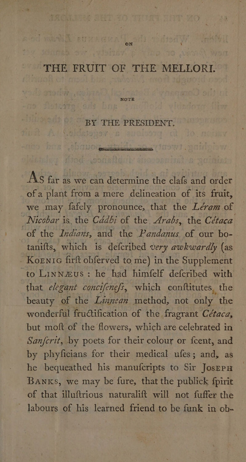 THE FRUIT OF THE MELLORI. NOTE . BY THE PRESIDENT, AS far as we can determine the clafs and order ofa plant from a mere delineation of its fruit, we may fafely pronounce, that the Léram of Nicobar is the Cadbi of the Arabs, the Cétaca of the Indians, and the Pandanus of our bo- tanifts, which is defcribed very awkwardly (as Konia firft obferved to me) in the Supplement to Linnaus: he had himfelf deferibed with’ that elegant concifenefs, which conftitutes, the beauty of the Launean method, not pate the wonderful fructification of the fragrant Cétaca, but moft of the flowers, which are celebrated in Sanferit, by poets for their colour or fcent, and by phyficians for their medical ufes; and, as he bequeathed his manufcripts to Sir Josrru BANKS, we may be fure, that the publick fpirit of that illuftrious naturalift will not fuffer the ' labours of his learned friend to be funk in ob-