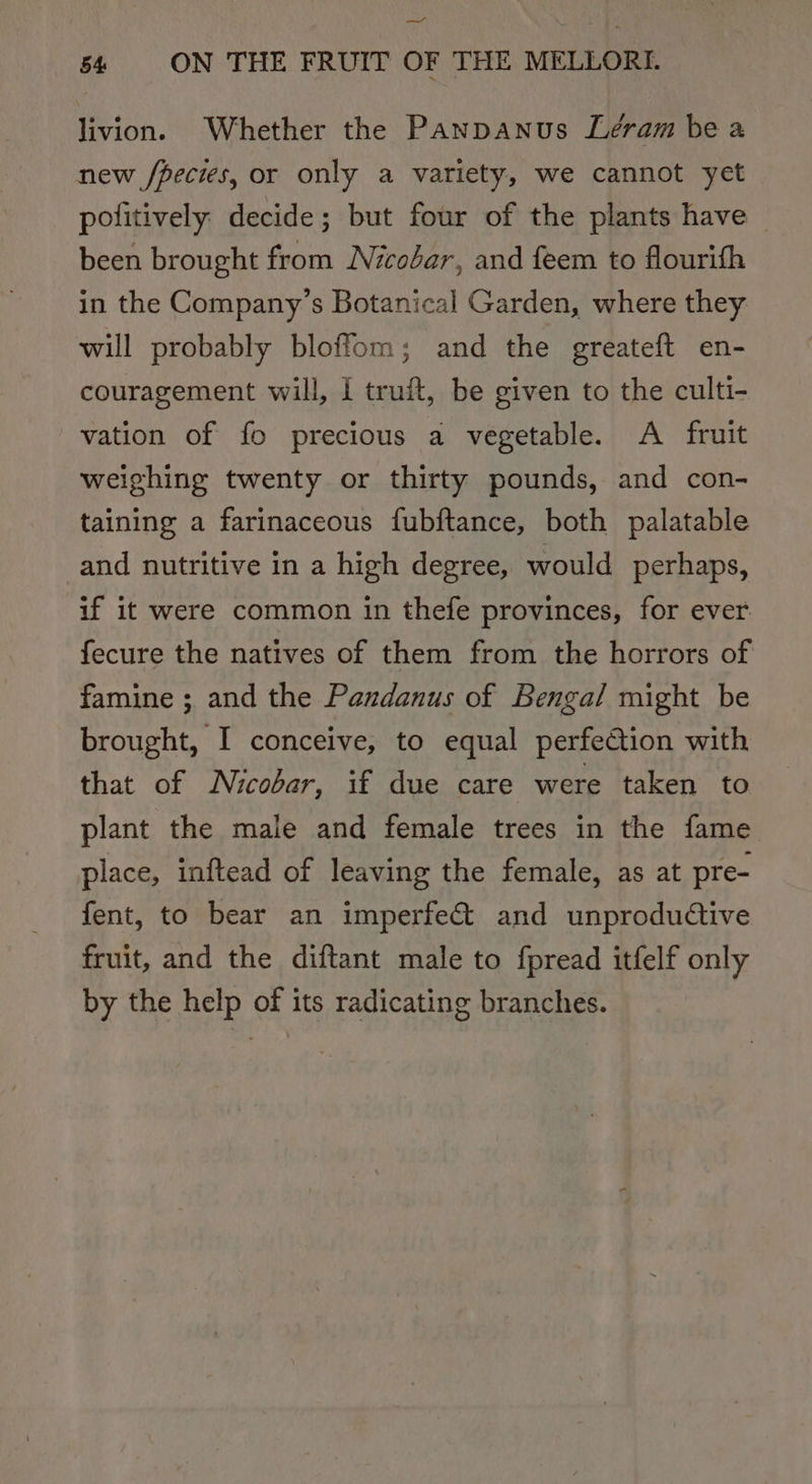—_— 54 ON THE FRUIT OF THE MELLORI. livion. Whether the Panpanus Leram be a new /pecies, or only a variety, we cannot yet politively. decide; but four of the plants have © been brought from Nicobar, and feem to flourifh in the Company’s Botanical Garden, where they will probably bloffom; and the greateft en- couragement will, 1 truft, be given to the culti- vation of fo precious a vegetable. A fruit weighing twenty or thirty pounds, and con- taining a farinaceous fubftance, both palatable and nutritive in a high degree, would perhaps, if it were common in thefe provinces, for ever fecure the natives of them from the horrors of famine ; and the Pandanus of Bengal might be brought, I conceive, to equal perfection with that of Nicobar, if due care were taken to plant the male and female trees in the fame place, inftead of leaving the female, as at pre- fent, to bear an imperfect and unproductive fruit, and the diftant male to fpread itfelf only by the help of its radicating branches.
