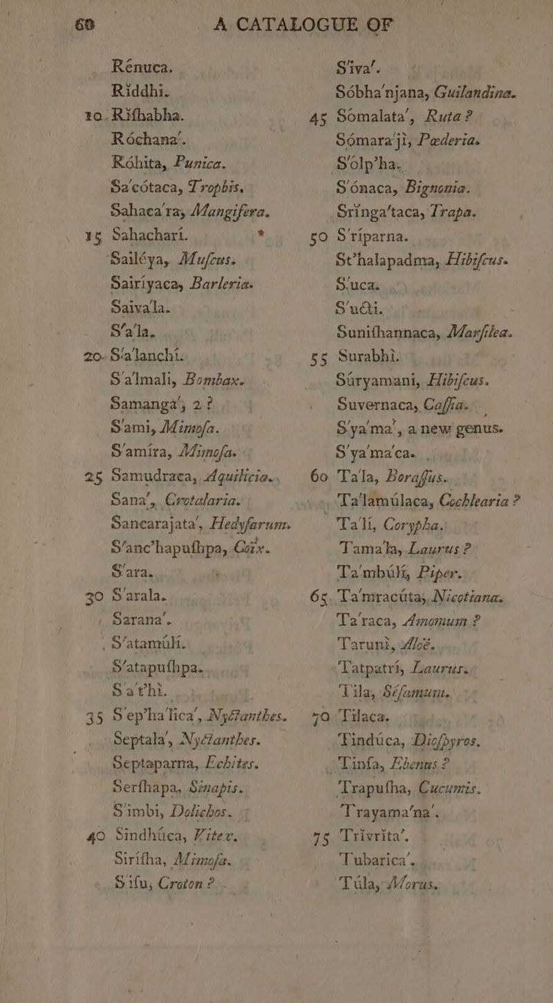 Renuca. Riddhi. to, Rifhabha. Réochana’. Rohita, Punica. Sacotaca, Tropbis. Sahaca ra, MJangifera. ¥5 Sahachart. * Sailéya, Alu/ces. Dairiyaca, Barleria. Saivala. | S’a'la.. ‘alanchi. S'almali, Bombax. Samangay, 2? S'ami, Aimo/a. Samira, AZimofa. 25 Samudraca, Aquilicia., Sana’, Crotalaria. Sancarajata, Hedyfarum. i ae Nag Coir. Sara. 30 Sarala. , Sarana’. ’ S’atamalt. S‘ataputhpa. Sa'vhi. 35 Sep’ha’ lica’ F aribes, Septala’, Nydanthes. Septaparna, Echites. Serfhapa, Simapis. S‘imbi, Delichas. 40 Sindhica, Viter. Sirttha, MWrmofa. Sifu; Croton? . Siva’. Sébha‘njana, Guilandina. 45 Somalata’, Ruta? Sémara’ji, Pederia. Solp’ha.. S'onaca, Bignonia. _Sringa’taca, Trapa. 50 Sriparna. Svhalapadma, zb:fcus. S/uca. S’udti. Sunifhannaca, Mar/ilea. 55 Surabhi. i Suryamani, Hibi/cus. Suvernaca, Cafia. S'ya'ma’, a new genus. S'ya'ma'ca. , Ta'‘lamtlaca, Cochlearia ? 'Ta'li, Corypha. Tamala, Laurus ? Ta mbuli, Piper. 65. Ta'mractta; Nicotiana. Ta'raca, Amomum 2 Taruni, 4h. Tatpatri, Laurus. Tila, $é/amum. 70. Tilaca. Pinduca, Diofbyres. -Tinfa, Ebenns ? ‘Traputha, Cucumis. ‘Trayama’na’. 75 ‘Trivrita’. ‘Tubarica’. Tila, /orus,