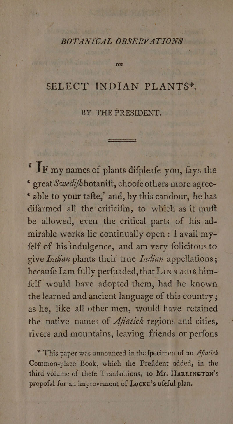 4 BOTANICAL OBSERVATIONS ON SELECT INDIAN PLANTS*. BY THE PRESIDENT. ei my names of plants difpleafe you, fays the © sreat Swedi/hbotanift, choofe others more agree- ‘ able to your tafte,’ and, by this candour, he has difarmed all the criticifm, to which as it muft be allowed, even the critical parts of his ad- mirable works lie continually open: I avail my- felf of his indulgence, and am very folicitous to give Indian plants their true Indian appellations; becaufe Iam fully perfuaded, that LiInnzus him- felf would have adopted them, had he known the learned and ancient language of this country ; as he, like all other men, would have retained the native names of Afatick regions and cities, rivers and mountains, leaving friends or perfons * This paper was announced in the fpecimen of an Afatick Common-place Book, which the Prefident added, in the third volume of thefe TranfaQtions, to Mr. Harrineron’s propofal for an improvement of Locxs’s ufeful plan.