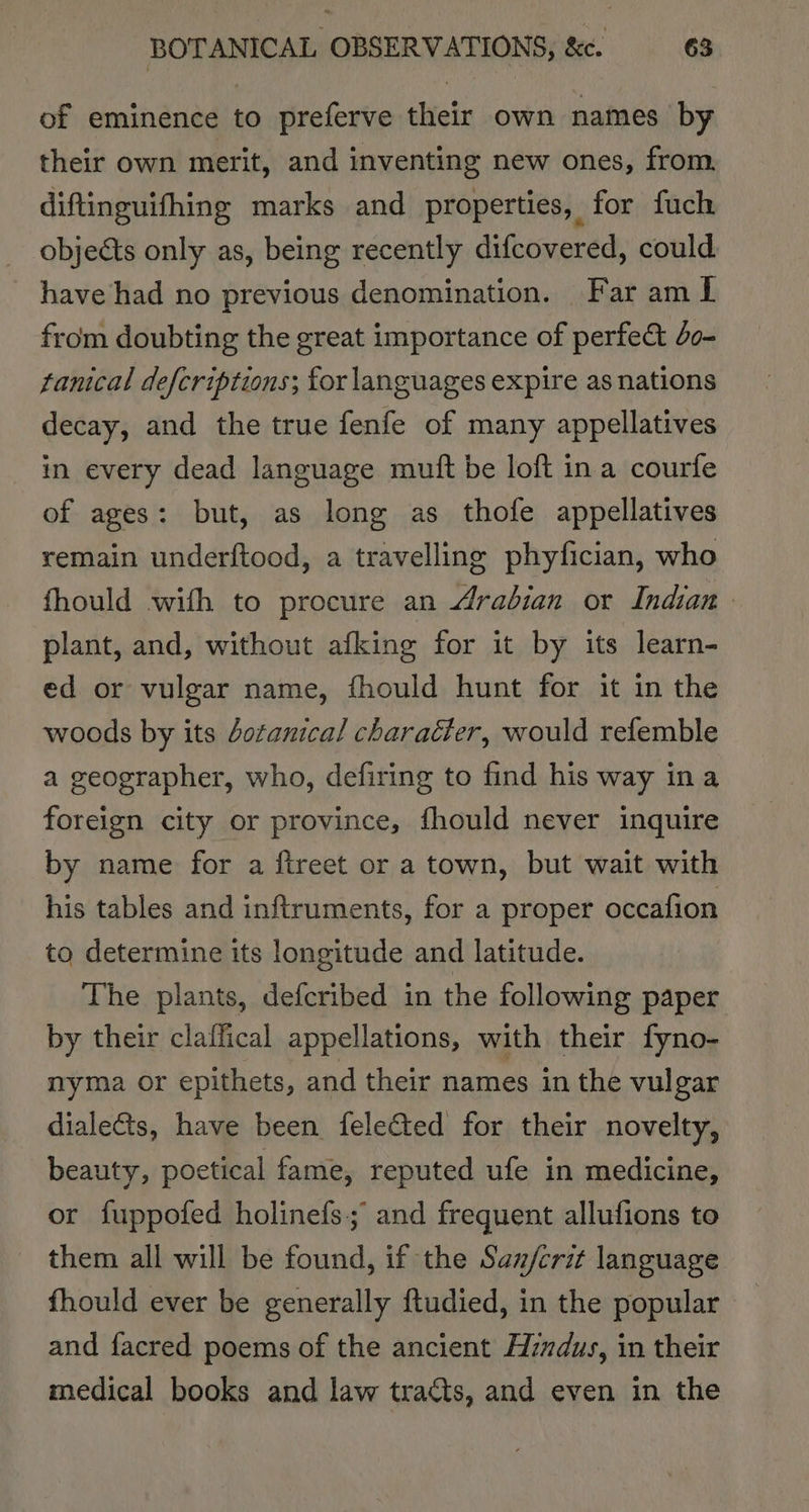 of eminence to preferve their own names by their own merit, and inventing new ones, from. diftinguifhing marks and properties, for fuch objects only as, being recently difcovered, could have had no previous denomination. Far am L from doubting the great importance of perfe&amp;t 40- tanical defcriptions; for languages expire as nations decay, and the true fenfe of many appellatives in every dead language mutt be loft ina courfe of ages: but, as long as thofe appellatives remain underftood, a travelling phyfician, who fhould with to procure an Arabian or Indian plant, and, without afking for it by its learn- ed or vulgar name, fhould hunt for it in the woods by its dotanical character, would refemble a geographer, who, defiring to find his way ina foreign city or province, fhould never inquire by name for a ftreet or a town, but wait with his tables and inftruments, for a proper occafion to determine its longitude and latitude. The plants, defcribed in the following paper by their claffical appellations, with their fyno- nyma or epithets, and their names in the vulgar dialects, have been feleted for their novelty, beauty, poetical fame, reputed ufe in medicine, or fuppofed holinefs; and frequent allufions to them all will be found, if the Saz/crit language fhould ever be generally ftudied, in the popular and facred poems of the ancient Hindus, in their medical books and law tracts, and even in the