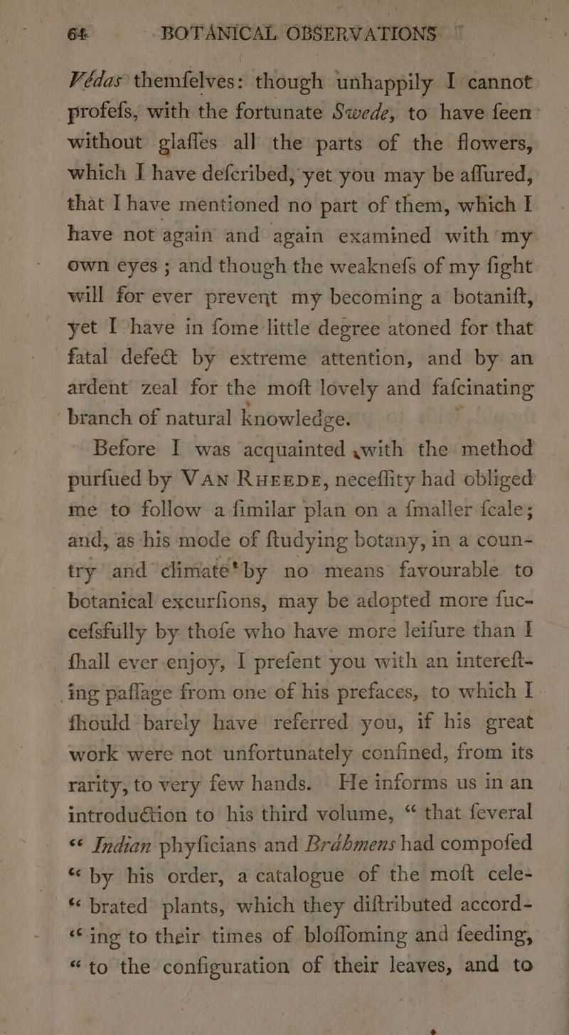 64: ere OBSERVATIONS: if Védas dhemiélves: though unhappily I cannot profefs, with the fortunate Swede, to have feen: without glaffes all the parts of the flowers, which I have deferibed, yet you may be affured, that Ihave mentioned no part of them, which I have not again and again examined with my own eyes ; and though the weaknefs of my fight will for ever prevent my becoming a botanift, yet [ ‘have in fome little degree atoned for that fatal defect by extreme attention, and by an ardent zeal for the moft lovely and facinating branch of natural knowledge. Before I was acquainted ,with the method purfued by Van RuEEDE, neceflity had obliged me to follow a fimilar plan on a {maller fcale; and; as his mode of ftudying botany, in a coun- try and climate* by no means favourable to _ botanical excurfions, may be adopted more fuc- cefsfully by thofe who have more leifure than | fhall ever enjoy, I prefent you with an intereft- ing paflage from one of his prefaces, to which I. fhould barely have referred you, if his great work were not unfortunately confined, from its rarity, to very few hands. He informs us in an introduétion to his third volume, “ that feveral ‘© Indian phyficians and Brahmens had compofed “ by his order, a catalogue of the moft cele- “ brated plants, which they diftributed accord- ‘Cing to their times of blofloming and feeding, “to the configuration of their leaves, and to