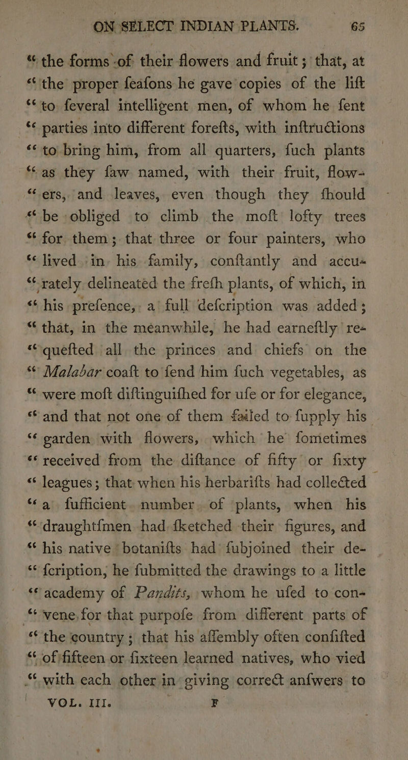 the forms -of their flowers and fruit ; that, at “the proper feafons he gave copies of the lift **to feveral intelligent men, of whom he fent _ parties into different forefts, with inftruGtions ‘© to bring him, from all quarters, fuch plants “as they faw named, with their fruit, flow- “ ers, and leaves, even though they fhould “be obliged to climb the moft lofty trees “ for them ; that three or four painters, who *&lt; lived in» his family, conftantly and accu« “rately delineated the freth plants, of which, in ‘‘ his prefence,, a full defcription was added ; “that, in the meanwhile, he had earneftly re- “quefted all the princes and chiefs on the © Malabar coaft to fend him fuch vegetables, as * were moft diftinguifhed for ufe or for elegance, ‘and that not one of them failed to fupply his “¢ garden with flowers, which he fometimes ‘* received from the diftance of fifty or fixty « leagues; that when his herbarifts had collected — “a fufficient. number. of plants, when his ““‘draught{men had, fketched their figures, and * his native ‘ botanifts had fubjoined their de- ‘* {cription, he fubmitted the drawings to a little ‘“academy of Pandits, whom he ufed to con- “vene for that purpofe from different parts of ‘the country ; that his aflembly often confifted “ of fifteen or fixteen learned natives, who vied “ with each other in’ siving correct anfwers to VOL. Ill. F
