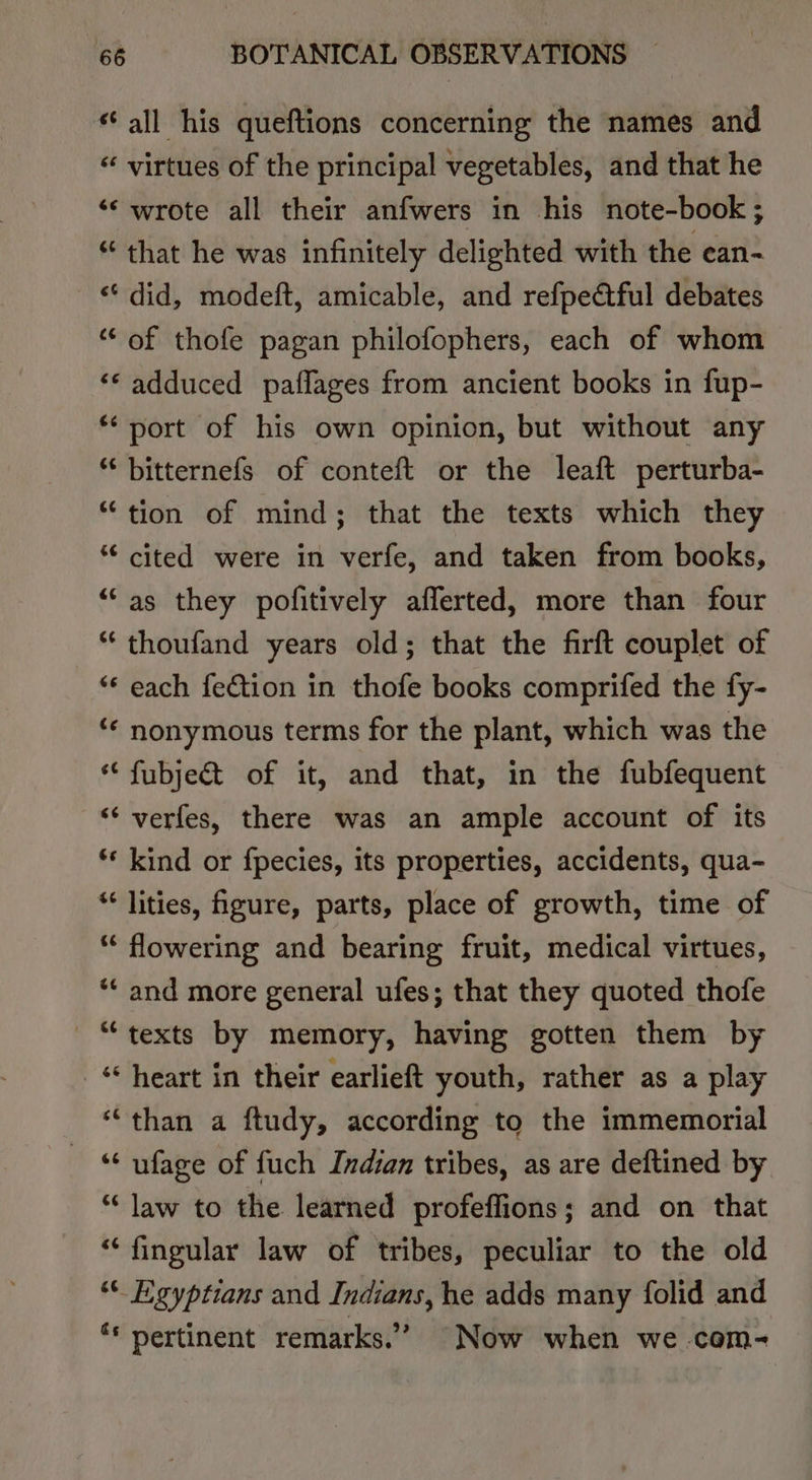 “all his queftions concerning the names and “ virtues of the principal vegetables, and that he ‘‘ wrote all their anfwers in his note-book; “that he was infinitely delighted with the ean- ‘did, modeft, amicable, and refpeétful debates “of thofe pagan philofophers, each of whom ‘© adduced paflages from ancient books in fup- ** port of his own opinion, but without any * bitternefs of conteft or the leaft perturba- “tion of mind; that the texts which they “¢ cited were in verfe, and taken from books, ““as they pofitively afferted, more than four “ thoufand years old; that the firft couplet of ‘“* each fetion in thofe books comprifed the fy- ‘¢ nonymous terms for the plant, which was the “‘ fubjec&amp;t of it, and that, in the fubfequent ‘‘ verfes, there was an ample account of its ‘* kind or fpecies, its properties, accidents, qua- “* lities, igure, parts, place of growth, time of “ flowering and bearing fruit, medical virtues, ‘“‘ and more general ufes; that they quoted thofe “texts by memory, having gotten them by “heart in their earlieft youth, rather as a play “than a ftudy, according to the immemorial ‘‘ ufage of fuch Indian tribes, as are deftined by “law to the learned profeffions; and on that “ fingular law of tribes, peculiar to the old “© Egyptians and Indians, he adds many folid and ‘* pertinent remarks.” Now when we com-