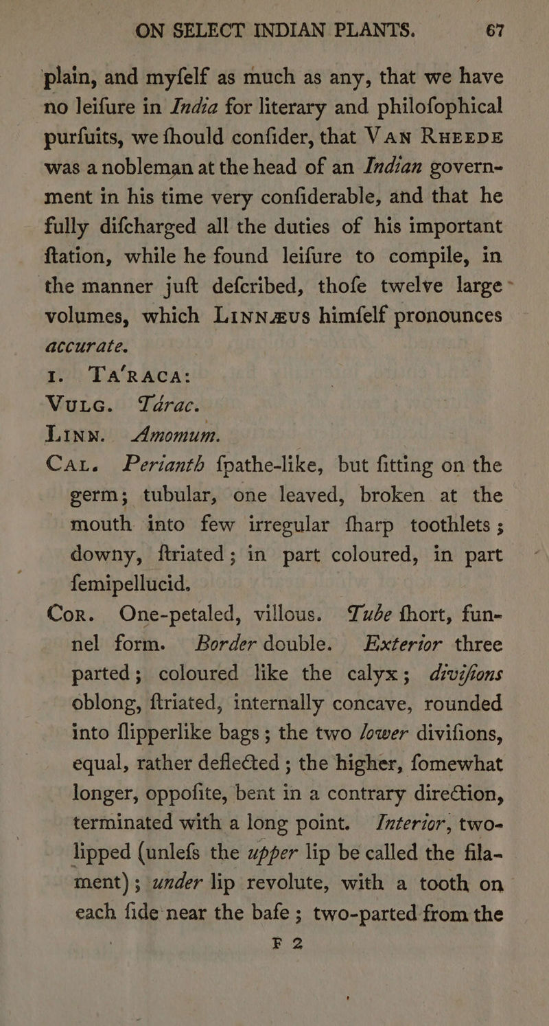 plain, and myfelf as much as any, that we have no leifure in India for literary and philofophical purfuits, we fhould confider, that VAN RHEEDE was a nobleman at the head of an Indian govern- ment in his time very confiderable, and that he fully difcharged all the duties of his important ftation, while he found leifure to compile, in ‘the manner juft defcribed, thofe twelve large ~ volumes, which Linnaeus himfelf pronounces accurate. 1. Ta‘RACA: Vutec. Térac. Linn. Amomum. Car. Pertanth fpathe-like, but fitting on the germ; tubular, one leaved, broken at the mouth into few irregular fharp toothlets ; downy, ftriated; in part coloured, in part femipellucid. Cor. One-petaled, villous. ude fhort, fun- nel form. Border double. Exterior three parted; coloured like the calyx; divifions oblong, ftriated, internally concave, rounded into flipperlike bags; the two /ower divifions, equal, rather deflected ; the higher, fomewhat longer, oppofite, bent in a contrary direction, terminated with a long point. Interior, two- lipped (unlefs the upper lip be called the fila- ment); under lip revolute, with a tooth on each fide-near the bafe ; two-parted from the F 2