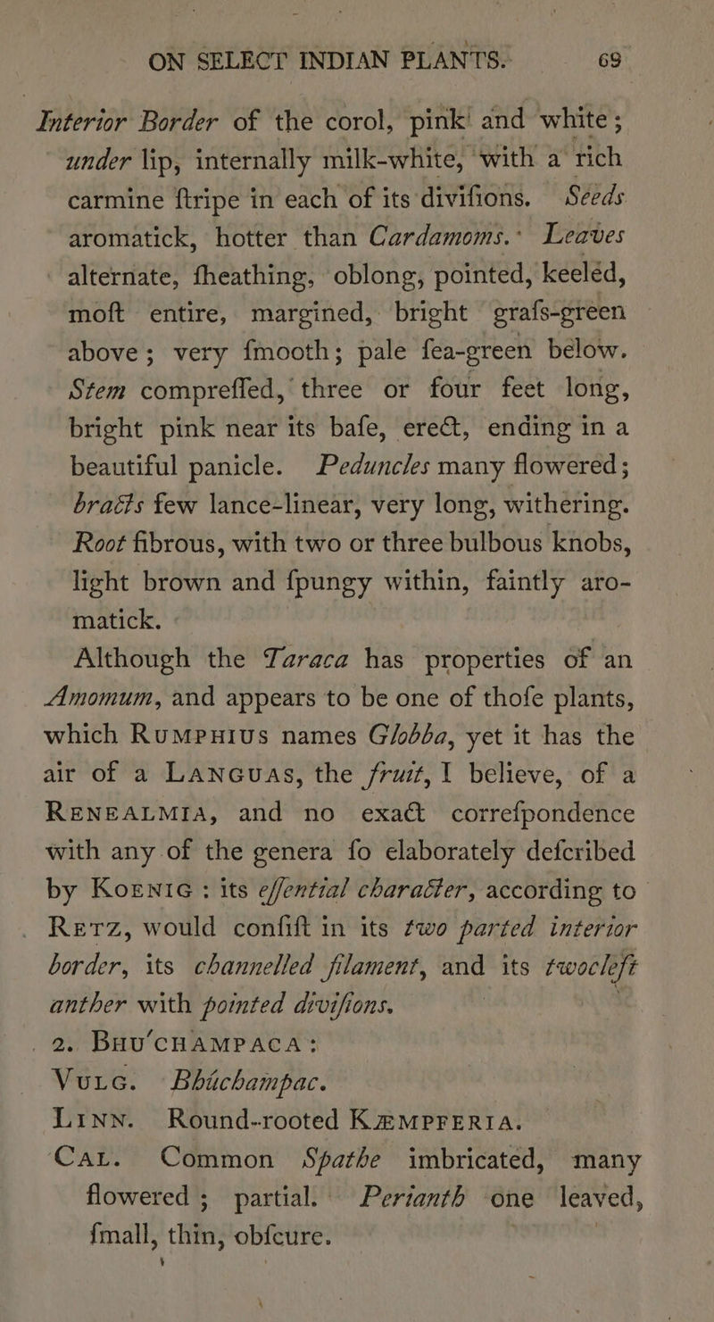 Interior Border of the corol, pink and white ; under lip, internally milk-white, with a rich carmine ftripe in each of its divifions. Seeds aromatick, hotter than Cardamoms.: Leaves alternate, fheathing, oblong, pointed, keeled, moft entire, margined, bright grafs-green above; very {mooth; pale fea-green below. Stem comprefled, three or four feet long, bright pink near its bafe, ere, ending in a beautiful panicle. Peduncles many flowered ; braéts few lance-linear, very long, withering. - Root fibrous, with two or three bulbous knobs, light brown and fpungy within, faintly aro- matick. Although the Yaraca has properties of an Amomum, and appears to be one of thofe plants, which RumMpuius names Glodda, yet it has the air of a Lanouas, the fruit, I believe, of a RENEALMIA, and no exact correfpondence with any of the genera fo elaborately defcribed by Koenie : its e/fential character, according to Retz, would confift in its two parted interior border, its channelled filament, and its twocleft anther with pointed divifions. 2. Buu’CHAMPACA: Vurc. Bhichampac. Linn. Round-~rooted KHMPprFERIA. Cat. Common Spathe imbricated, many flowered ; partial. Perianth one leaved, fmall, thin, obfcure. | | ' |