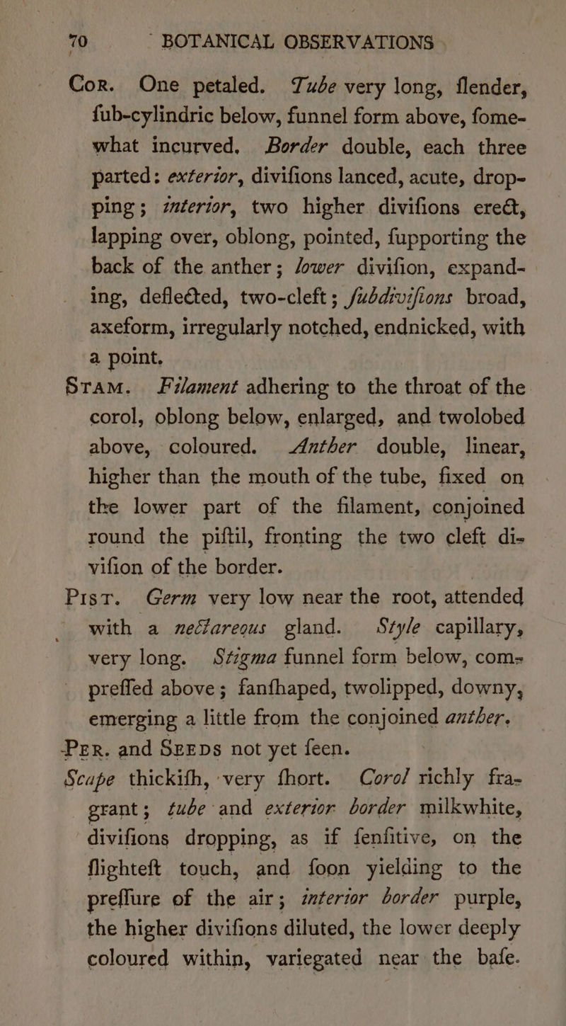 Cor. One petaled. ude very long, flender, {fub-cylindric below, funnel form above, fome- what incurved, Border double, each three parted: exterior, divifions lanced, acute, drop- ping; z#terior, two higher divifions ereét, lapping over, oblong, pointed, fupporting the back of the anther; /ower divifion, expand- ing, deflected, two-cleft ; /uddivifions broad, axeform, irregularly notched, endnicked, with a point. | Sram. Filament adhering to the throat of the corol, oblong below, enlarged, and twolobed above, coloured. Anther double, linear, higher than the mouth of the tube, fixed on the lower part of the filament, conjoined round the piftil, fronting the two cleft di- vifion of the border. Pist. Germ very low near the root, attended with a nectarequs gland. Style capillary, very long. Stigma funnel form below, com= prefled above ; fanthaped, twolipped, downy, emerging a little from the conjoined azther. PER. and SEEDS not yet feen. Bet | Scape thickifh, very fhort. Coro/ richly fra- grant; ¢ube and exterior border milkwhite, divifions dropping, as if fenfitive, on the flighteft touch, and foon yielding to the preflure of the air; mtertor border purple, the higher divifions diluted, the lower deeply coloured within, variegated near the bafe.