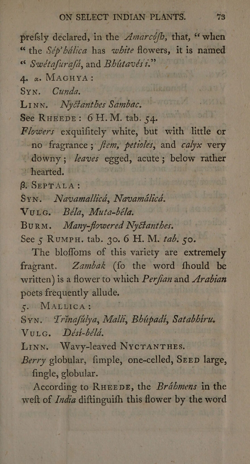 prefsly declared, in the Amarcé/b, that, ** when ; “the Sépdélica has white flowers, it is named “« Swétafurafd, and Bhtitavést.” : 4. « Macuya: Syn. Cunda. Linn. Nyéfanthes Sambac. See RHEEDE: 6 H.M. tab. 54. Flowers exquifitely white, but with little or no fragrance ;' /fem, petioles, and calyx very “downy; eaves egged, acute; below rather ~ hearted. Bi SEPTALA: Syn. Navamallicd, Navamilica. Vuic. Béla, Muta-béla. BurM. Many-flowered Nyctanthes. See 5 Rumpu. tab. 30. 6 H. M. tad. go. The bloffoms of this variety are extremely fragrant. Zambak (fo the word fhould be written) is a flower to which Perfian and Arabian poets frequently allude. — 5. Mariica: Syn. Trinafilya, Malh, Bhiipadi, Satabbiru. ~Vuie. Dést-béla. Linn. Wavy-leaved NYCTANTHES. Berry globular, fimple, one-celled, Seep large, fingle, globular. | | According to Ruerpe, the Brdhmens in the welt of Juda diftinguifh this flower by the word