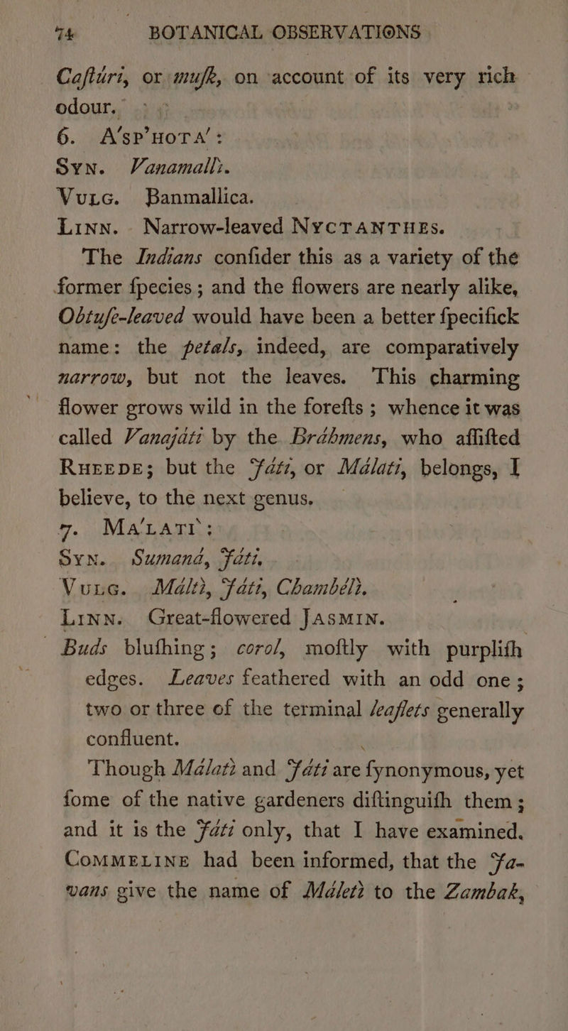 Cafturi, or mufk, on account of its very rich odour, 6. A’sP’HOTA’: Syn. Vanamall:. Vutc. Banmallica. Linn. Narrow-leaved NYCTANTHEs. The Indians confider this as a variety of the former fpecies ; and the flowers are nearly alike, Obtufe-leaved would have been a better {pecifick name: the peta/s, indeed, are comparatively narrow, but not the leaves. This charming flower grows wild in the forefts ; whence it was called Vanajati by the Bréhmens, who affifted RuEEDE; but the fatz, or Malati, belongs, I believe, to the next genus. 7. MALatr: Syn. Sumanda, fati, Vuuc. Malti, Fatt, Chambéli. Linn. Great-flowered JASMIN. ~ Buds bluthing; coro/, moftly with purplith edges. Leaves feathered with an odd one; two or three of the terminal /aflets generally confluent. } Though Malati and fat are fynonymous, yet fome of the native gardeners diftinguifh them; and it is the Fati only, that I have examined. CoMMELINE had been informed, that the “fa- vans give the name of Ma/eti to the Zambak,