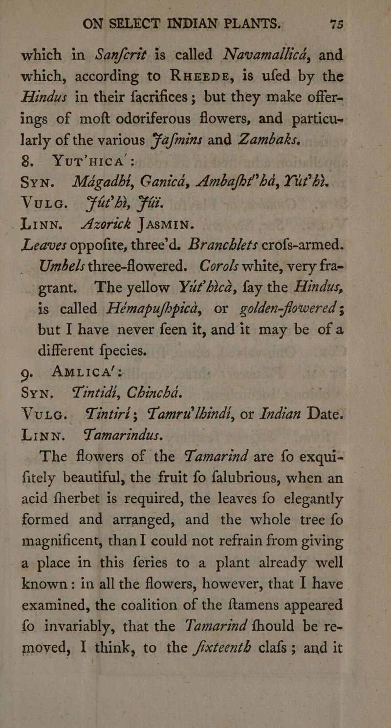 which in Sanferit is called Navamallicd, and _ which, according to RHEEDE, is ufed by the Hindus in their facrifices ; but they make offer- ings of moft odoriferous flowers, and particu- larly of the various ‘fa/mins and Zambaks, 8. YuT’HICA: : Syn. Mégadbi, Ganicd, Ambafbt’ hd, Yur hr. Vuic. Fathi, Fil. : Leaves oppofite, three’d. Branchlets crofs-armed. Umbels three-flowered. Corols white, very fra- grant. The yellow Yuz’bica, fay the Hindus, is called Hémapufhpica, or golden-flowered ; but I have never feen it, and it may be ofa different fpecies. g. AMLICA’: Syn. Tintid?, Chincha. Vuic. Tintiri; Tamru lhindi, or Indian Date. Linn. Yamarindus. The flowers of the Lamarind are {fo exqui- fitely beautiful, the fruit fo falubrious, when an acid fherbet is required, the leaves fo elegantly formed and arranged, and the whole tree fo magnificent, than! could not refrain from giving a place in this feries to a plant already well known: in all the flowers, however, that I have examined, the coalition of the {tamens appeared fo invariably, that the Tamarind thould be re- moved, I think, to the /yxteenth clafs; and it