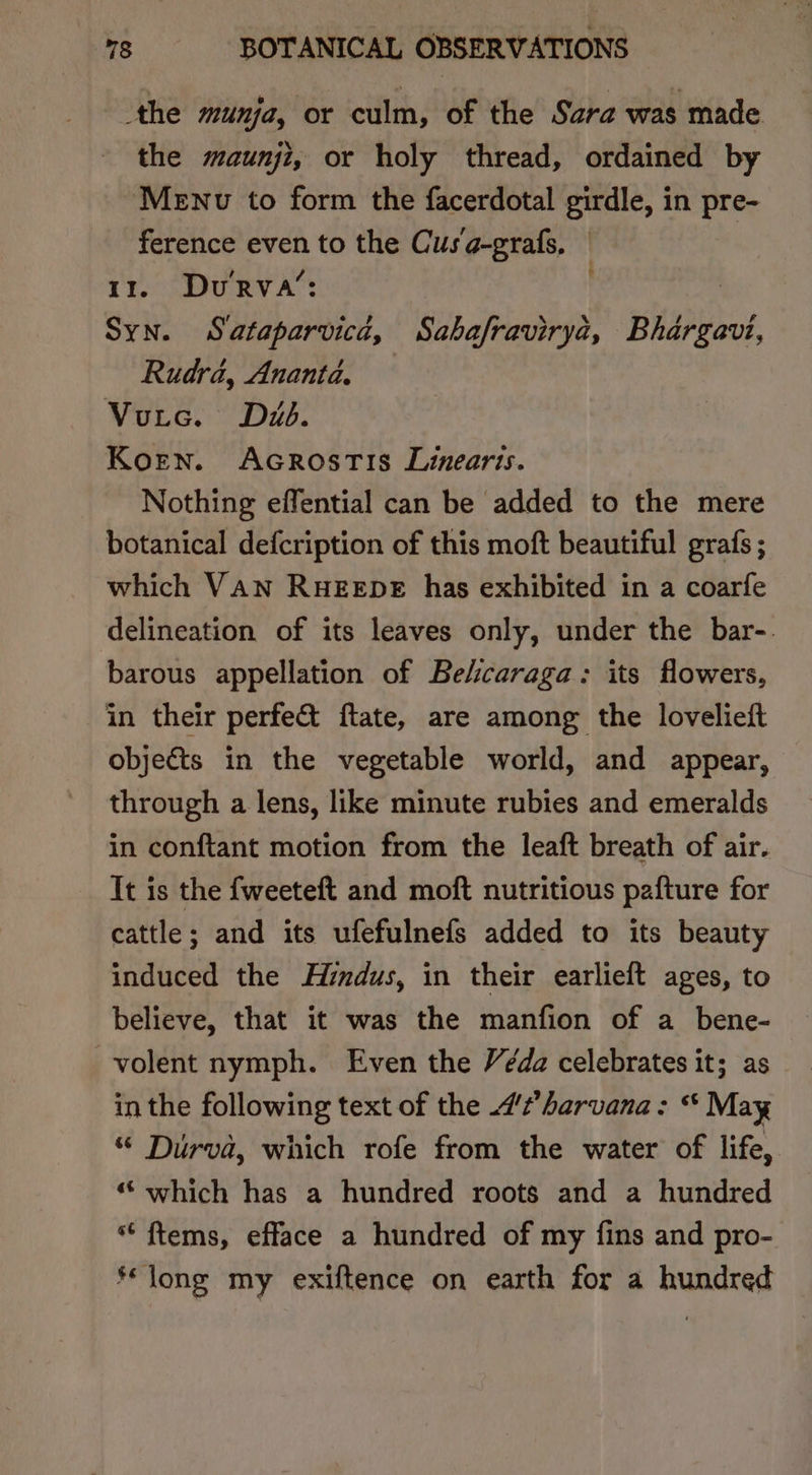 the munja, or culm, of the Sara was made the maunji, or holy thread, ordained by Menv to form the facerdotal girdle, in pre- ference even to the Cusa-grafs, | | 11. DuRva’: Syn. Sataparvica, Sabafravirya, Bhargavi, Rudrd, Ananta. Voutc. Dub. Koren. Acrostis Limearis. Nothing effential can be added to the mere botanical defcription of this moft beautiful grafs ; which VAN RHEEDE has exhibited in a coarfe delineation of its leaves only, under the bar-. barous appellation of Belicaraga: its flowers, in their perfe&amp;t ftate, are among the lovelieft objects in the vegetable world, and appear, through a lens, like minute rubies and emeralds in conftant motion from the leaft breath of air. It is the {weeteft and moft nutritious pafture for cattle; and its ufefulnefs added to its beauty induced the Hindus, in their earlieft ages, to believe, that it was the manfion of a_bene- volent nymph. Even the Véda celebrates it; as in the following text of the 7?’ harvana: “ May “ Durva, which rofe from the water of life, ““ which has a hundred roots and a hundred ““ftems, efface a hundred of my fins and pro- ‘long my exiftence on earth for a hundred