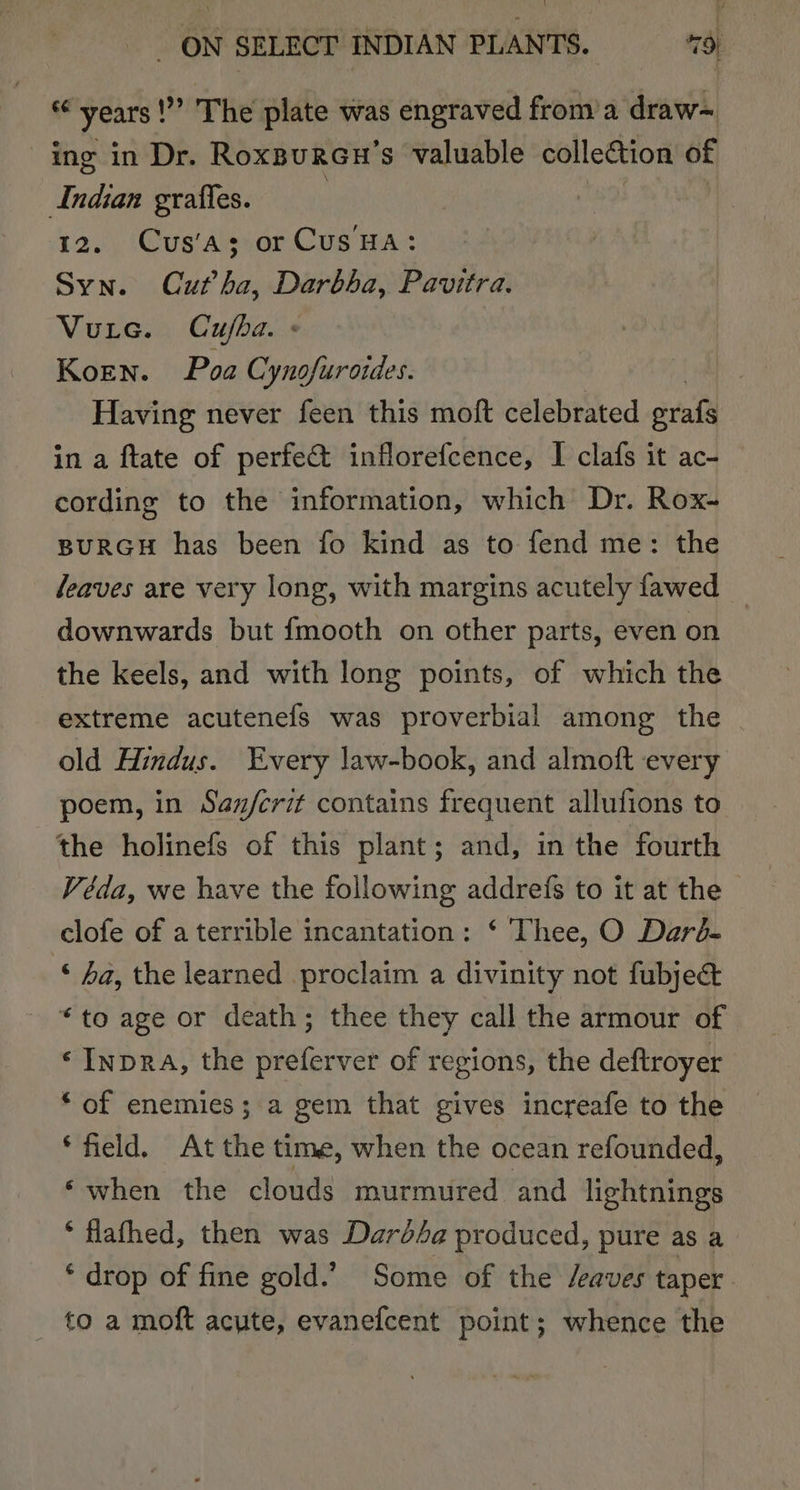 “years!” The plate was engraved from a draw- ing in Dr. Roxsureu'’s valuable collection of Indian grafies. 12. Cus’as; or CusHA: Syn. Cutha, Darbha, Pavitra. Vure. Cuba. « Koen. Poa Cynofuroides. Having never feen this moft celebrated eral’ in a ftate of perfect inflorefcence, I clafs it ac- cording to the information, which Dr. Rox- BURGH has been fo kind as to fend me: the Jeaves are very long, with margins acutely fawed downwards but fmooth on other parts, even on the keels, and with long points, of which the extreme acutenefs was proverbial among the old Hindus. Every law-book, and almoft every poem, in San/crit contains frequent allufions to the holinefs of this plant; and, in the fourth Véda, we have the following addrefs to it at the - clofe of a terrible incantation: ‘ Thee, O Darb- © ha, the learned proclaim a divinity not fubject “to age or death; thee they call the armour of «Inpra, the preferver of regions, the deftroyer * of enemies; a gem that gives increafe to the ‘field, At the time, when the ocean refounded, ‘when the clouds murmured and lightnings * flathed, then was Dardfa produced, pure as a ‘ drop of fine gold.’ Some of the /eaves taper to a moft acute, evanefcent point; whence the