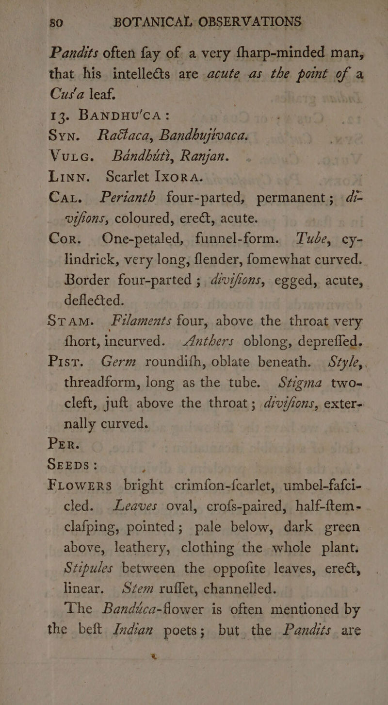 Pandits often fay of. a very fharp-minded man, that his intelle&amp;ts are acute as the pont of a Cus‘a leaf. | 13. BANDHU’CA: Syn. Raclaca, Bandbujivaca. Vurc. Bandbuti, Ranjan. Linn. Scarlet Lxora. | Car. Perianth four-parted, permanent; di- vifions, coloured, ereét, acute. Cor. One-petaled, funnel-form. Tude, cy- lindrick, very long, flender, fomewhat curved. Border four-parted ; dvifions, egged, acute, defleCted. STAM. Filaments four, above the throat very fhort, incurved. —4nthers oblong, deprefled. Pist. Germ roundith, oblate beneath. Szy/z,. threadform, long as the tube. Stigma two- cleft, juft above the throat; dvi/ions, exter- nally curved. PER. SEEDS: Frowers bright crimfon-{carlet, umbel-fafci- cled. Leaves oval, crofs-paired, half-ftem- clafping, pointed; pale below, dark green above, leathery, clothing the whole plant. Stipules between the oppofite leaves, erect, linear. Sfem ruffet, channelled. The Bandica-flower is often mentioned by the beft Indian poets; but the Pandits are a