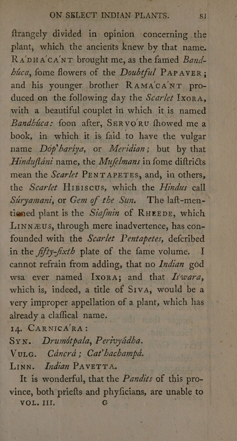 ftrangely divided in» opinion concerning the plant, which the ancients knew by that name. Ra'pua'ca'nT brought me, as the famed Band- Lica, fome flowers of the Doubtful PAP AvER; and his younger brother Rama‘ca'NT pro- duced on the following day the Scar/et Ixora, with a beautiful couplet in which it is named Bandbica: foon after, SER VORU fhowed me a book, in which it is faid to have the vulgar name Dép’harlya, or Meridian; but by that Hinduftanit name, the Mufelmans i in fome diftricts mean the Scar/et PENTAPETES, and, in others, the Scarfet Higiscus, which the Hindus call Suryamant, or Gem of the Sun. The laft-men- ti@ned plant is the Sza/min of RueEprE, which Linn aus, through mere inadvertence, has con- founded with the Scarlet Pentapetes, defcribed in the Jifty-fixth plate of the fame volume. I cannot refrain from adding, that no Indian god wsa ever named Ixora; and that DL'wara, which is, indeed, a title of Siva, would be a very improper appellation of a plant, which has already a claflical name. | 14. CARNICARA: | Syn. Drumétpala, Perivyédha. Vutec. Cdncra; Cat’ hachampd. Linn. Indian PAVETTA. It is wonderful, that the Pandits of this pro- vince, both priefts and phyficians, are unable to VOL, Il. oie ©: |