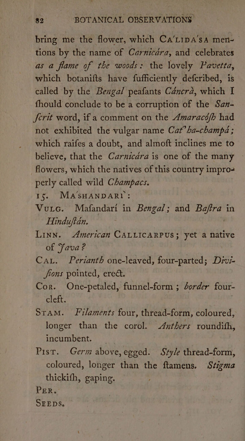 bring me the flower, which Ca’L1pa’sa men~ tions by the name of Carnicara, and celebrates as a flame of the woods: the lovely Pavetta, which botanifts have fufficiently defcribed, is called by the Bengal peafants Céncra, which I fhould conclude to be a corruption of the San- crit word, if a comment on the Amaracofb had not exhibited the vulgar name Cat”ha-champd ; which raifes a doubt, and almoft inclines me to believe, that the Carnicara is one of the many flowers, which the natives of this country impro- perly called wild Champacs. 1g. MASsHANDARI: Vutc. Mafandari in Bengal; and Stas in Hinduftan. LINN. American CALLICARPUS; yet a native of Sava? Cau. Perianth one-leaved, four-parted ; Divi- fi tons pointed, erect. Cor. One-petaled,. funnel-form ; order four- cleft. STAM. Filaments four, thread-form, coloured, longer than the corol. Anthers roundifh, incumbent. Pist. Germ above,egged. Style thread-form, coloured, longer than the ftamens. Stigma thickifh, gaping. PER. SEEDS,