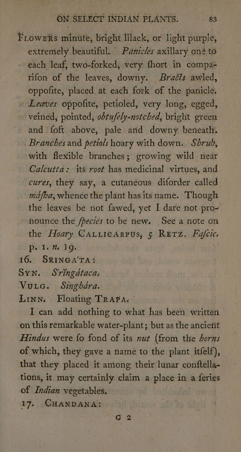 FLoweRs minute, bright lilack, or light purple, extremely beautiful. Panicles axillary on to each leaf, two-forked, very fhort in compa- tifon of the leaves, downy. Braéls awled, oppolite, placed. a caalt fouk( of the panicle. - Leaves oppofite, petioled, very long, egged, - veined, pointed, obtufely-notched, bright green and foft above, pale and downy beneath. Branches and petiols hoary with down. Sérub, with flexible branches ; growing wild near Calcutta: its root has medicinal virtues, and cures, they say, a cutanéous diforder called ma/ba, whence the plant has its name. Though the leaves be not fawed, yet I dare not pro- nounce the Jfpeciés to be new. See a note on the Hoary CatticArrus, 5 RETZ. ae p. 1. % 19. 16. SRINGA'TA: SYN. S'ringdtaca. Vutec. Singhara. Linn. Floating TRAPA. I can add nothing to what has been written on this remarkable water-plant; but as the anciefit Hindus were {fo fond of its nut (from the horns of which, they gave a name to the plant itfelf), that they placed it among their lunar conftella- tions, it may certainly claim a place in a feries of Indian vegetables, | 39, CHANDANA: