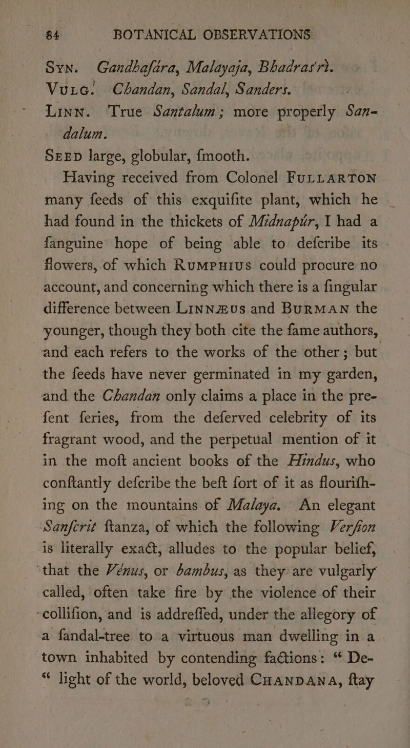 Syn. Gandbafara, Malayaja, Bhadras‘ri. Vuic. Chandan, Sandal, Sanders. Linn. True Santalum; more properly San- dalum. SEED large, globular, {mooth. Having received from Colonel FuLLARTON many feeds of this exquifite plant, which he _ had found in the thickets of Mzdnapur, I had a fanguine hope of being able to defcribe its - flowers, of which Rumputius could procure no account, and concerning which there is a fingular difference between Linnzus and BuRMAN the younger, though they both cite the fame authors, and each refers to the works of the other; but the feeds have never germinated in my garden, and the Chandan only claims a place in the pre- fent feries, from the deferved celebrity of its fragrant wood, and the perpetual mention of it in the moft ancient books of the Hindus, who conftantly defcribe the beft fort of it as flourifh- ing on the mountains of Ma/aya. An elegant Sanfcrit ftanza, of which the following Verfon is literally exact, alludes to the popular belief, ‘that the Venus, or bambus, as they are vulgarly called, often take fire by the violence of their -collifion, and is addrefled, under the allegory of a fandal-tree to a virtuous man dwelling in a town inhabited by contending factions: ‘ De- light of the world, beloved Coanpawa, ftay