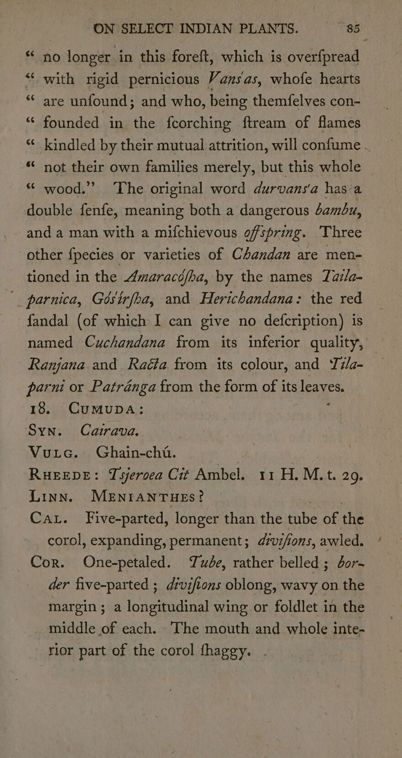 no longer in this foreft, which is overf{pread with rigid pernicious Vansas, whofe hearts are unfound; and who, being themfelves con- founded in the fcorching ftream of flames kindled by their mutual attrition, will confume . not their own families merely, but this whole “ wood.” The original word durvans'a hasa double fenfe, meaning both a dangerous damdu, and a man with a mifchievous ofspring. Three other fpecies or varieties of Chandan are men- tioned in the Amaracéfha, by the names Taz/a- '_ parnica, Gésirfoa, and Herichandana: the red fandal (of which I can give no defcription) is named Cuchandana from its inferior quality, — Ranjana and Raéta from its colour, and T#/a- parni or Patranga from the form of its leaves. 18. CuMUDA: Syn. Cairava. Vurc. Ghain-cht. RHEEDE: Tsjeroea Cit Avatel; Hr bLMV at 2. Linn. MENIANTHES? Cat. Five-parted, longer than the anid of the corol, expanding, permanent; dzvi/ions, awled. Cor. One-petaled. we, rather belled ; dors der five-parted ; divifions oblong, wavy on the margin; a longitudinal wing or foldlet in the middle of each. The mouth and whole inte- rior part of the corol thagey. .